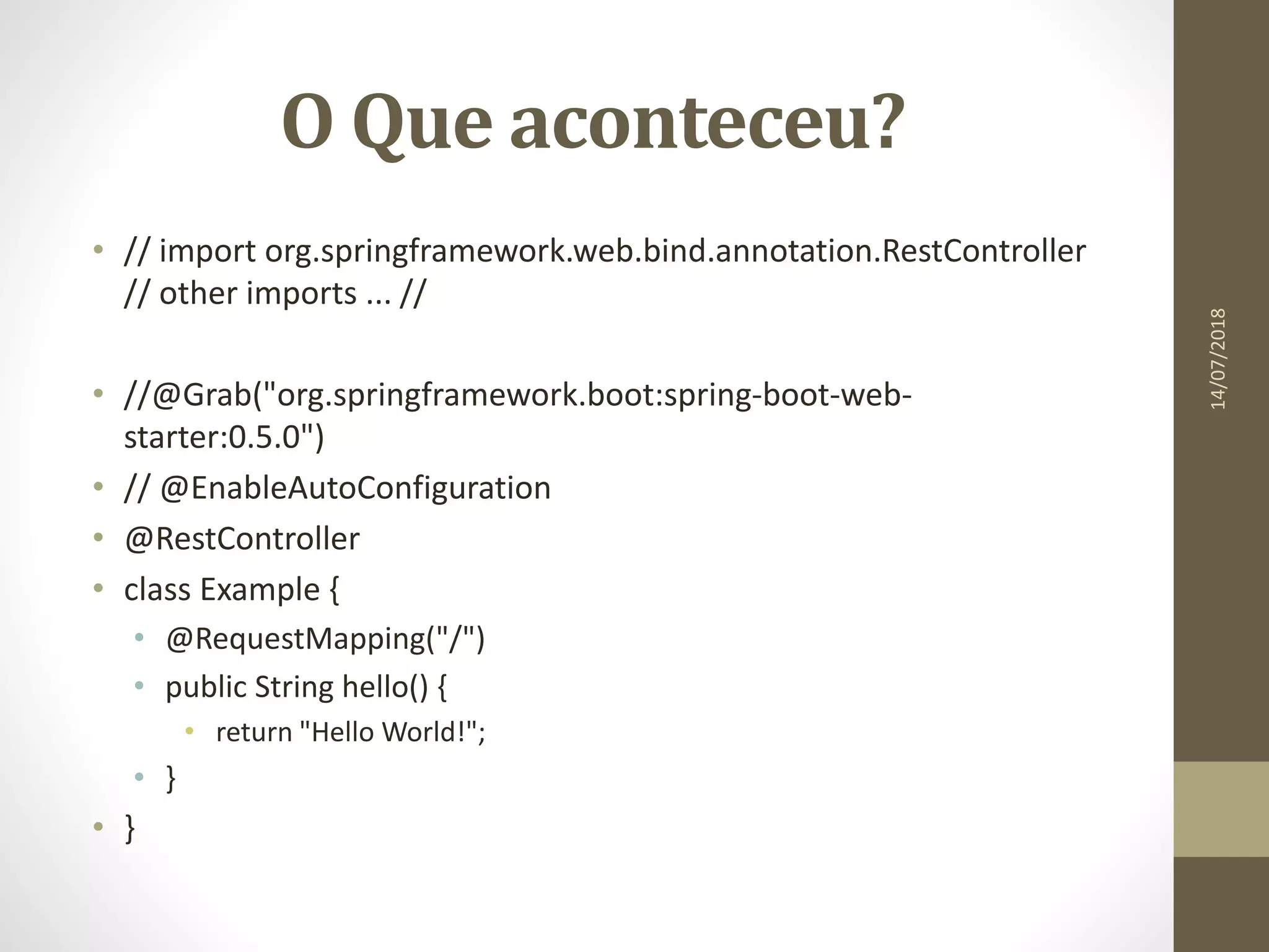 O Que aconteceu?
• // import org.springframework.web.bind.annotation.RestController
// other imports ... //
• //@Grab("org.springframework.boot:spring-boot-web-
starter:0.5.0")
• // @EnableAutoConfiguration
• @RestController
• class Example {
• @RequestMapping("/")
• public String hello() {
• return "Hello World!";
• }
• }
14/07/2018
 