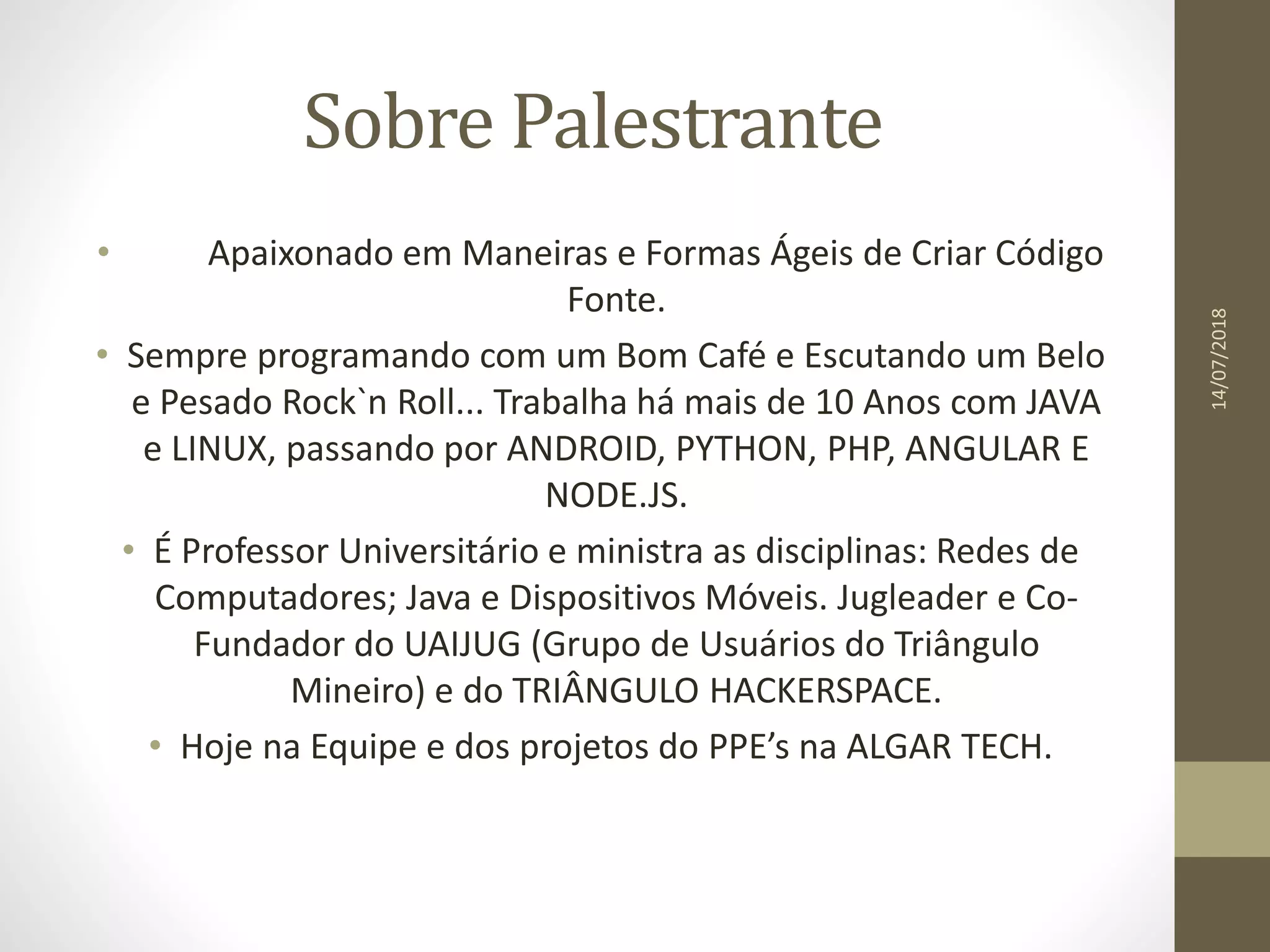 Sobre Palestrante
• Apaixonado em Maneiras e Formas Ágeis de Criar Código
Fonte.
• Sempre programando com um Bom Café e Escutando um Belo
e Pesado Rock`n Roll... Trabalha há mais de 10 Anos com JAVA
e LINUX, passando por ANDROID, PYTHON, PHP, ANGULAR E
NODE.JS.
• É Professor Universitário e ministra as disciplinas: Redes de
Computadores; Java e Dispositivos Móveis. Jugleader e Co-
Fundador do UAIJUG (Grupo de Usuários do Triângulo
Mineiro) e do TRIÂNGULO HACKERSPACE.
• Hoje na Equipe e dos projetos do PPE’s na ALGAR TECH.
14/07/2018
 