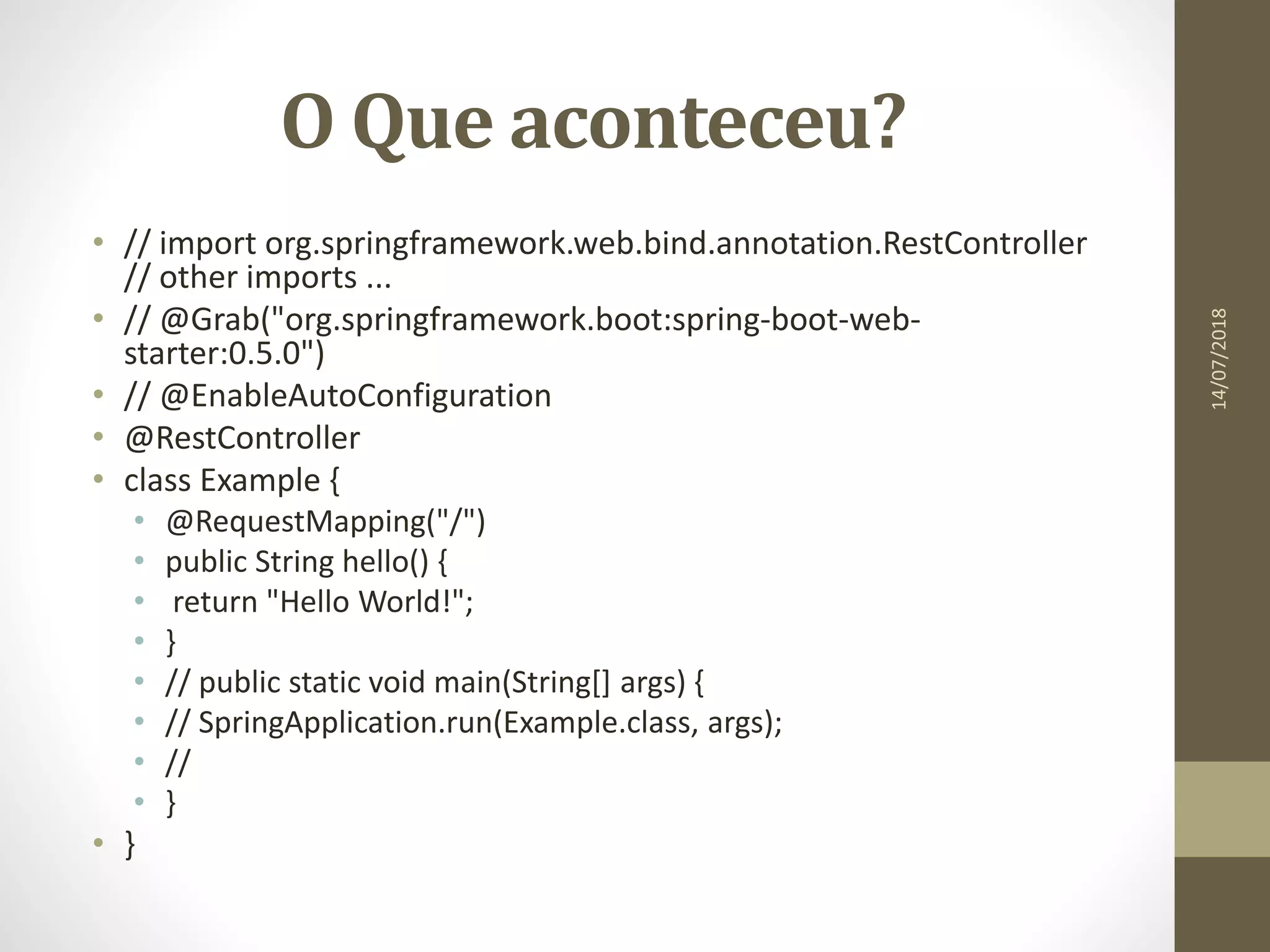 O Que aconteceu?
• // import org.springframework.web.bind.annotation.RestController
// other imports ...
• // @Grab("org.springframework.boot:spring-boot-web-
starter:0.5.0")
• // @EnableAutoConfiguration
• @RestController
• class Example {
• @RequestMapping("/")
• public String hello() {
• return "Hello World!";
• }
• // public static void main(String[] args) {
• // SpringApplication.run(Example.class, args);
• //
• }
• }
14/07/2018
 