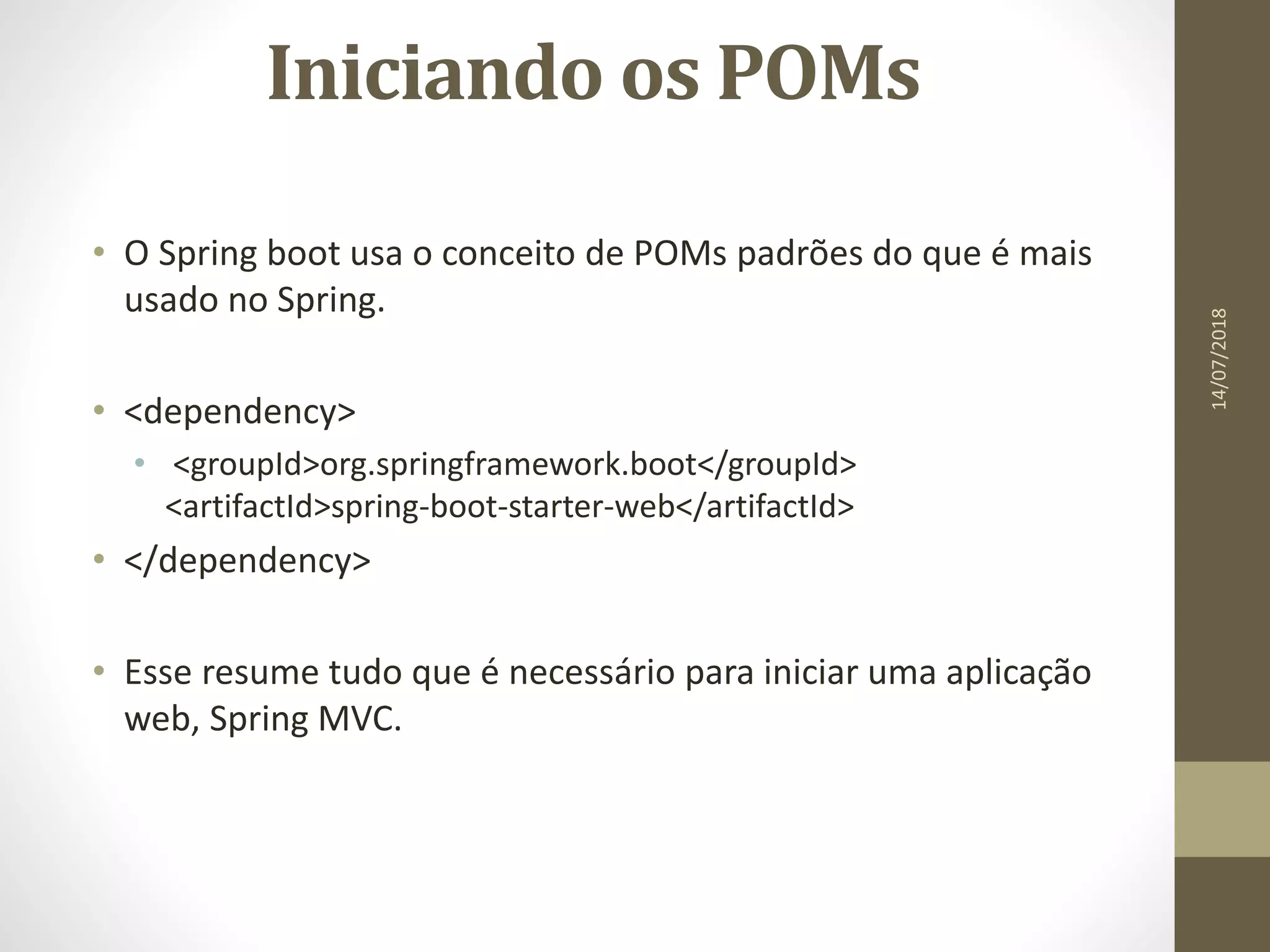 Iniciando os POMs
• O Spring boot usa o conceito de POMs padrões do que é mais
usado no Spring.
• <dependency>
• <groupId>org.springframework.boot</groupId>
<artifactId>spring-boot-starter-web</artifactId>
• </dependency>
• Esse resume tudo que é necessário para iniciar uma aplicação
web, Spring MVC.
14/07/2018
 