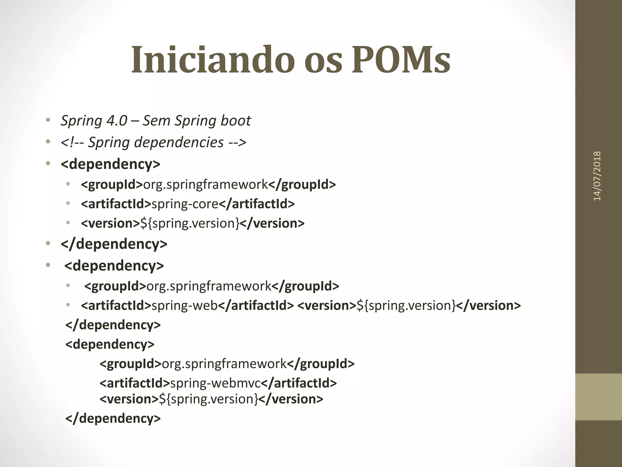 Iniciando os POMs
• Spring 4.0 – Sem Spring boot
• <!-- Spring dependencies -->
• <dependency>
• <groupId>org.springframework</groupId>
• <artifactId>spring-core</artifactId>
• <version>${spring.version}</version>
• </dependency>
• <dependency>
• <groupId>org.springframework</groupId>
• <artifactId>spring-web</artifactId> <version>${spring.version}</version>
</dependency>
<dependency>
<groupId>org.springframework</groupId>
<artifactId>spring-webmvc</artifactId>
<version>${spring.version}</version>
</dependency>
14/07/2018
 