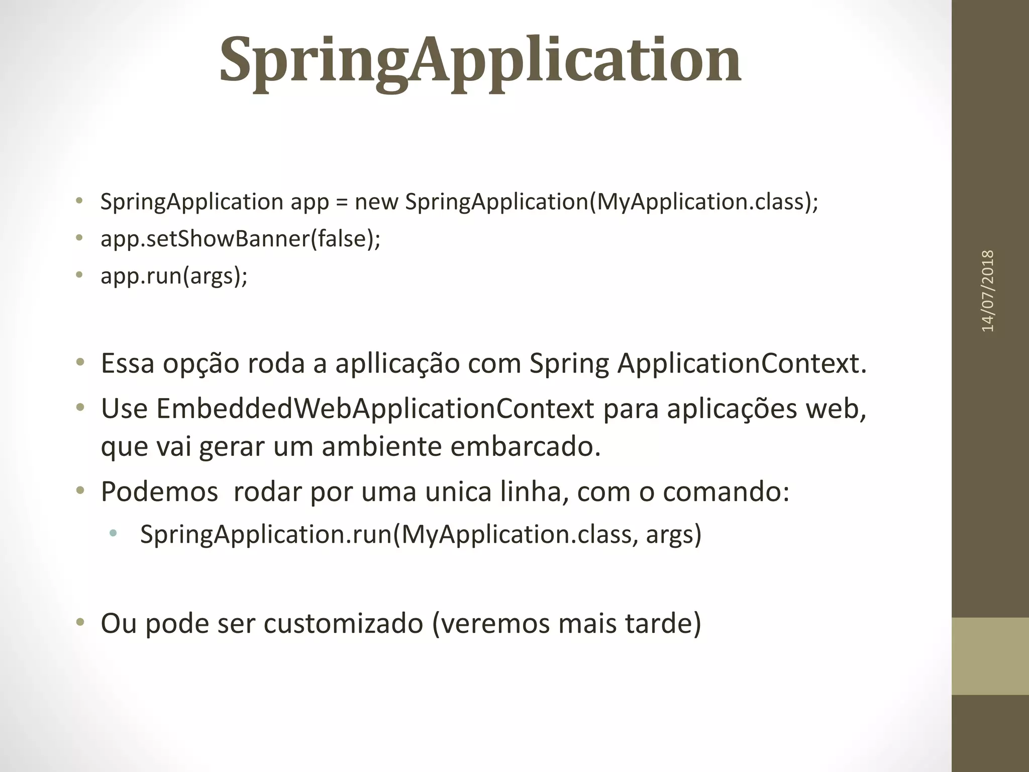 SpringApplication
• SpringApplication app = new SpringApplication(MyApplication.class);
• app.setShowBanner(false);
• app.run(args);
• Essa opção roda a apllicação com Spring ApplicationContext.
• Use EmbeddedWebApplicationContext para aplicações web,
que vai gerar um ambiente embarcado.
• Podemos rodar por uma unica linha, com o comando:
• SpringApplication.run(MyApplication.class, args)
• Ou pode ser customizado (veremos mais tarde)
14/07/2018
 