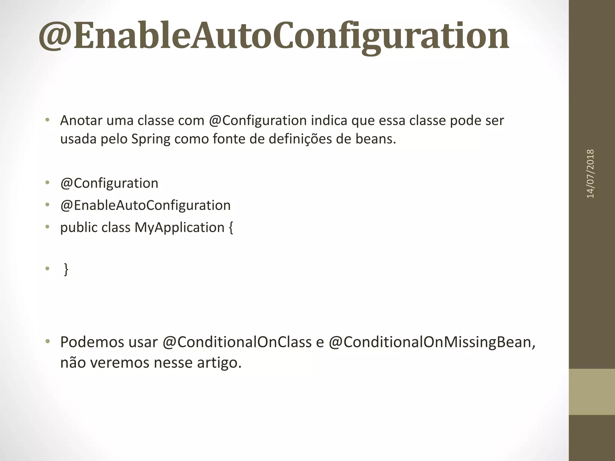 @EnableAutoConfiguration
• Anotar uma classe com @Configuration indica que essa classe pode ser
usada pelo Spring como fonte de definições de beans.
• @Configuration
• @EnableAutoConfiguration
• public class MyApplication {
• }
• Podemos usar @ConditionalOnClass e @ConditionalOnMissingBean,
não veremos nesse artigo.
14/07/2018
 