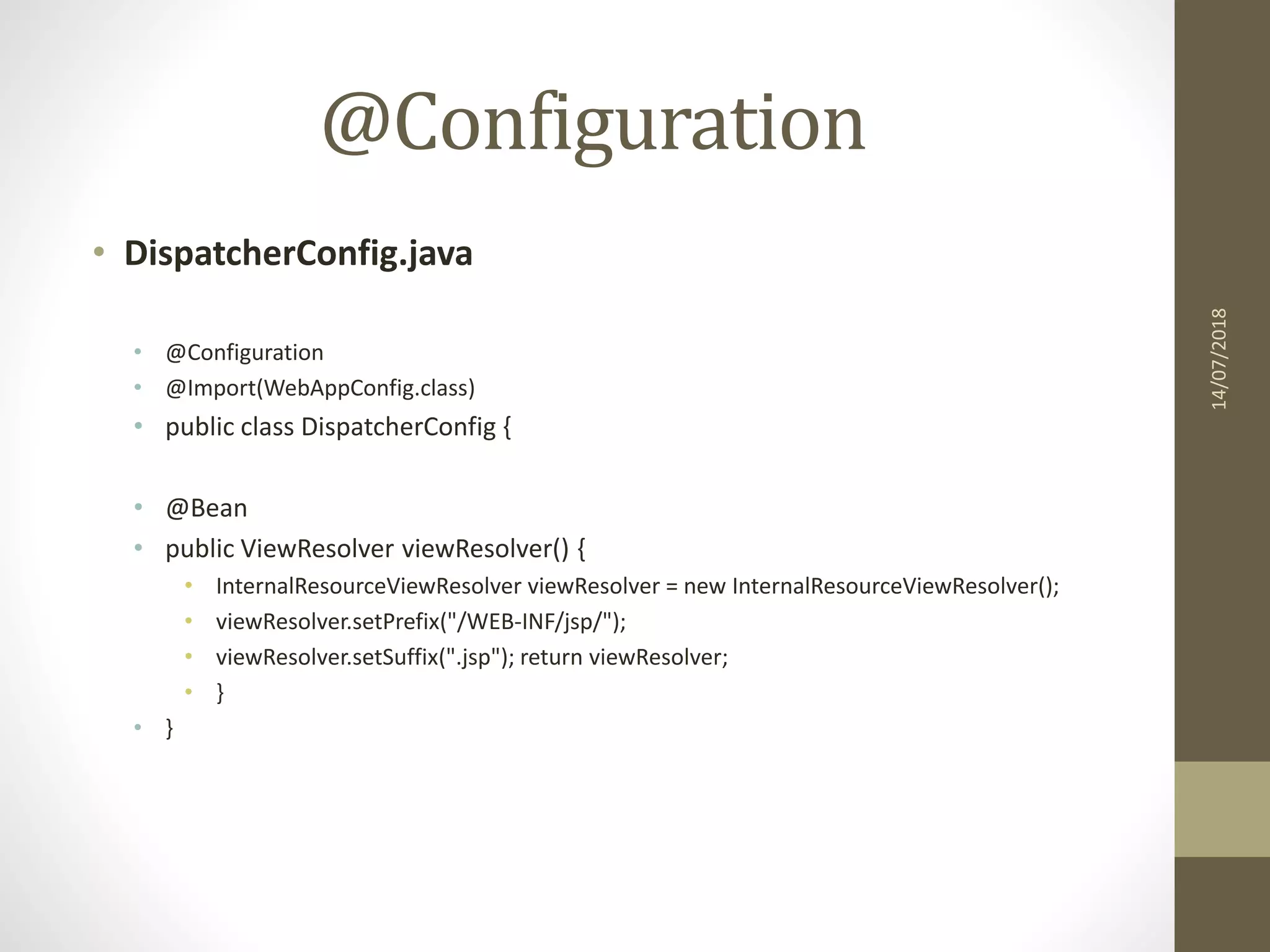 @Configuration
• DispatcherConfig.java
• @Configuration
• @Import(WebAppConfig.class)
• public class DispatcherConfig {
• @Bean
• public ViewResolver viewResolver() {
• InternalResourceViewResolver viewResolver = new InternalResourceViewResolver();
• viewResolver.setPrefix("/WEB-INF/jsp/");
• viewResolver.setSuffix(".jsp"); return viewResolver;
• }
• }
14/07/2018
 