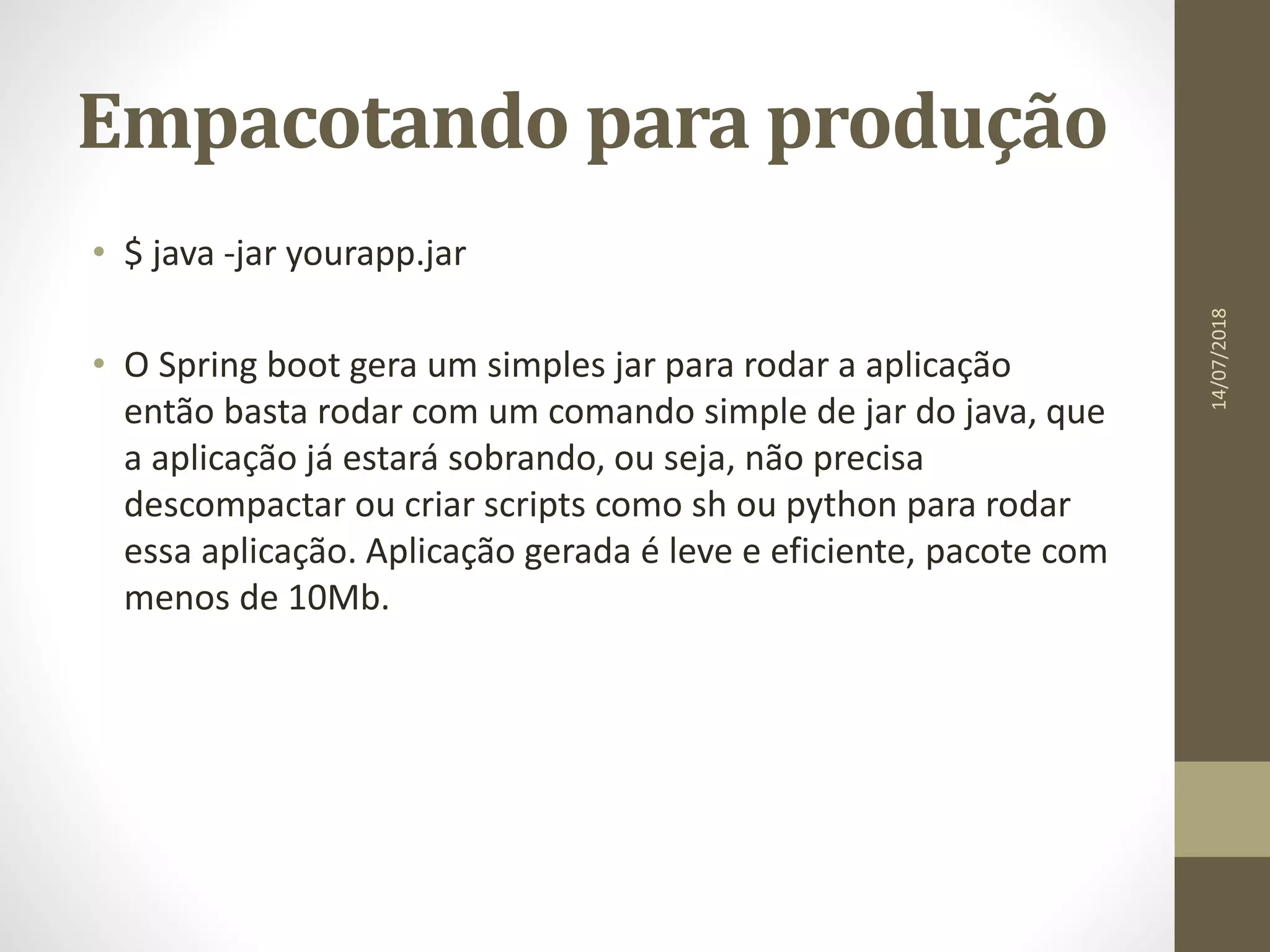 Empacotando para produção
• $ java -jar yourapp.jar
• O Spring boot gera um simples jar para rodar a aplicação
então basta rodar com um comando simple de jar do java, que
a aplicação já estará sobrando, ou seja, não precisa
descompactar ou criar scripts como sh ou python para rodar
essa aplicação. Aplicação gerada é leve e eficiente, pacote com
menos de 10Mb.
14/07/2018
 