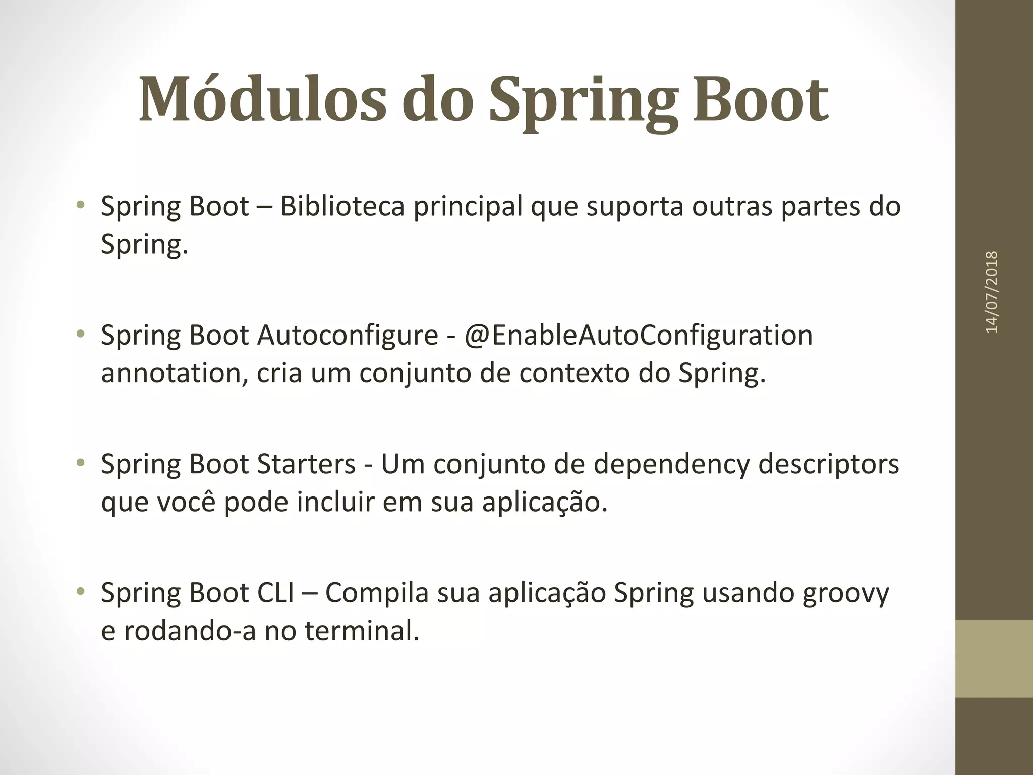 Módulos do Spring Boot
• Spring Boot – Biblioteca principal que suporta outras partes do
Spring.
• Spring Boot Autoconfigure - @EnableAutoConfiguration
annotation, cria um conjunto de contexto do Spring.
• Spring Boot Starters - Um conjunto de dependency descriptors
que você pode incluir em sua aplicação.
• Spring Boot CLI – Compila sua aplicação Spring usando groovy
e rodando-a no terminal.
14/07/2018
 