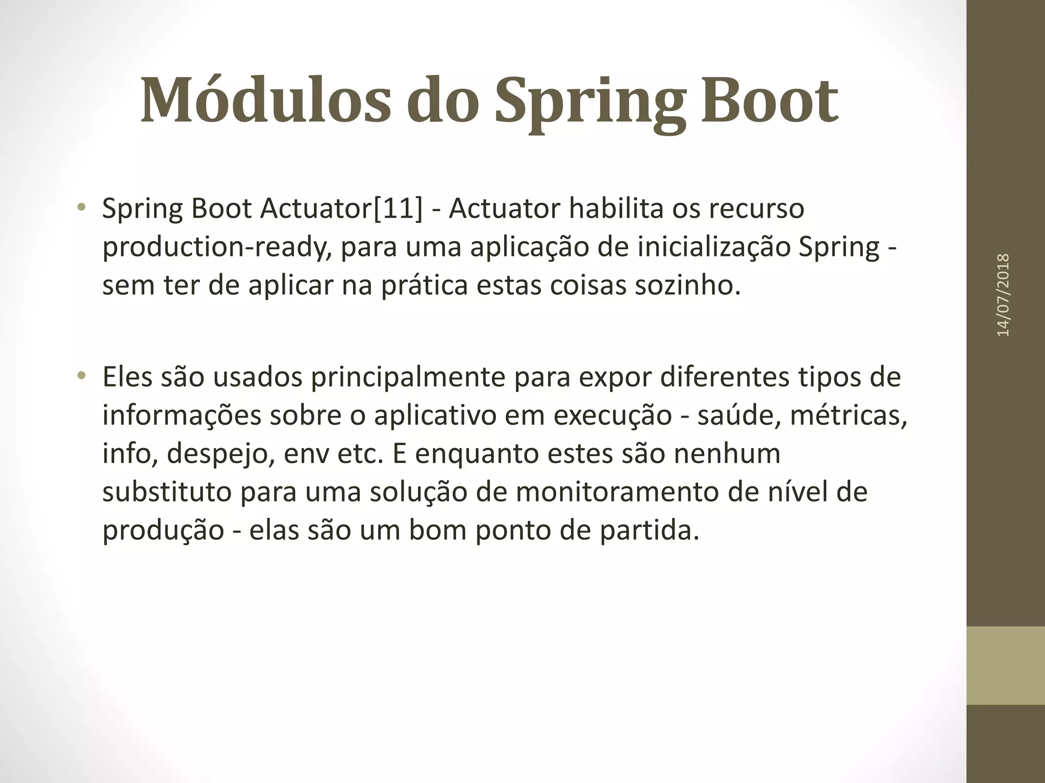 Módulos do Spring Boot
• Spring Boot Actuator[11] - Actuator habilita os recurso
production-ready, para uma aplicação de inicialização Spring -
sem ter de aplicar na prática estas coisas sozinho.
• Eles são usados principalmente para expor diferentes tipos de
informações sobre o aplicativo em execução - saúde, métricas,
info, despejo, env etc. E enquanto estes são nenhum
substituto para uma solução de monitoramento de nível de
produção - elas são um bom ponto de partida.
14/07/2018
 