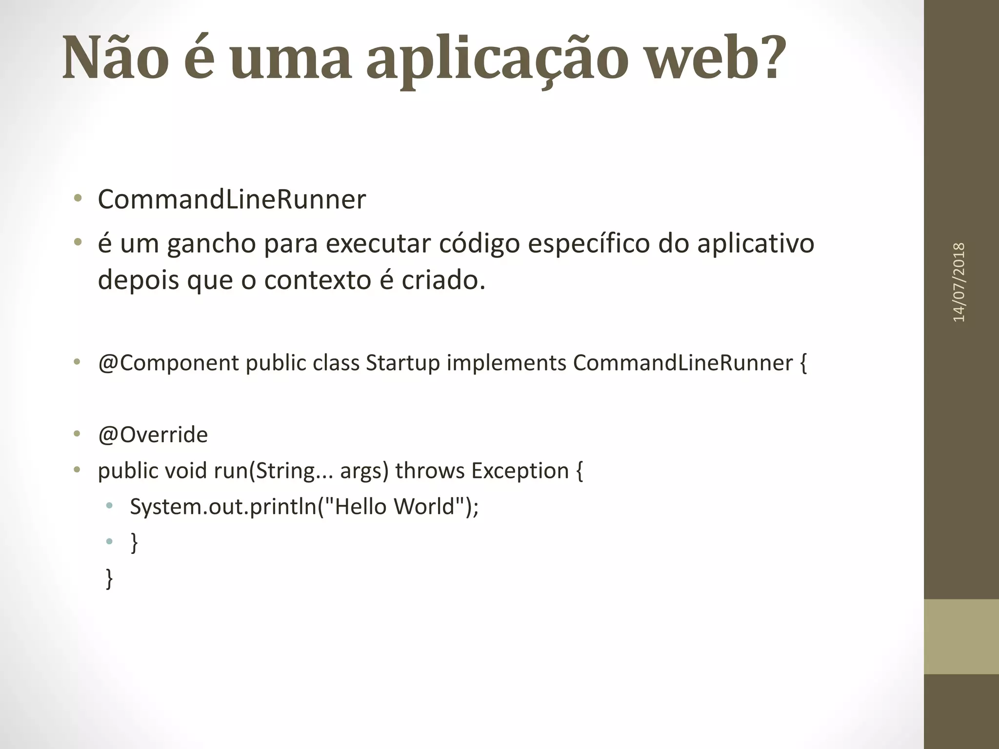 Não é uma aplicação web?
• CommandLineRunner
• é um gancho para executar código específico do aplicativo
depois que o contexto é criado.
• @Component public class Startup implements CommandLineRunner {
• @Override
• public void run(String... args) throws Exception {
• System.out.println("Hello World");
• }
}
14/07/2018
 