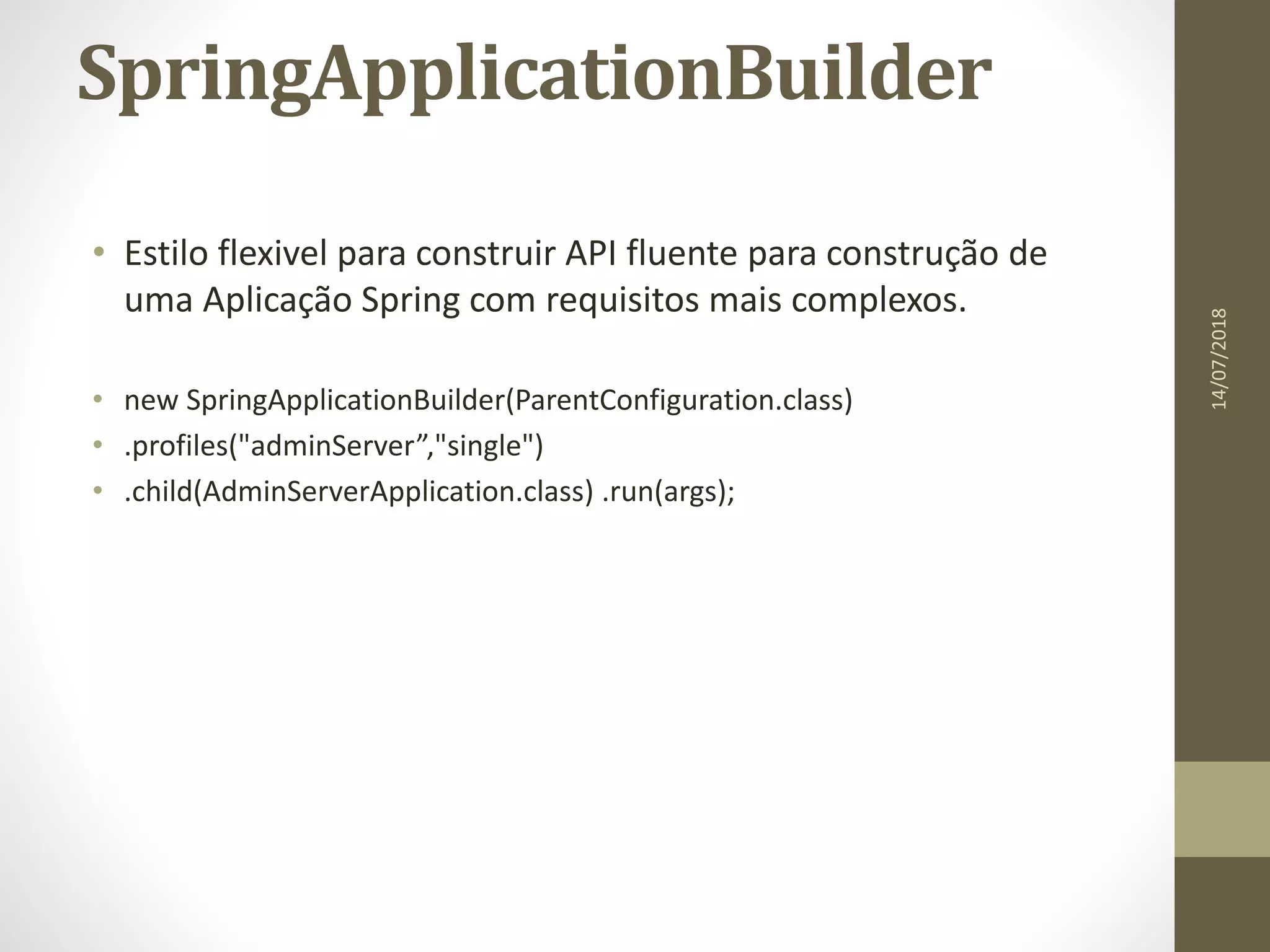 SpringApplicationBuilder
• Estilo flexivel para construir API fluente para construção de
uma Aplicação Spring com requisitos mais complexos.
• new SpringApplicationBuilder(ParentConfiguration.class)
• .profiles("adminServer”,"single")
• .child(AdminServerApplication.class) .run(args);
14/07/2018
 