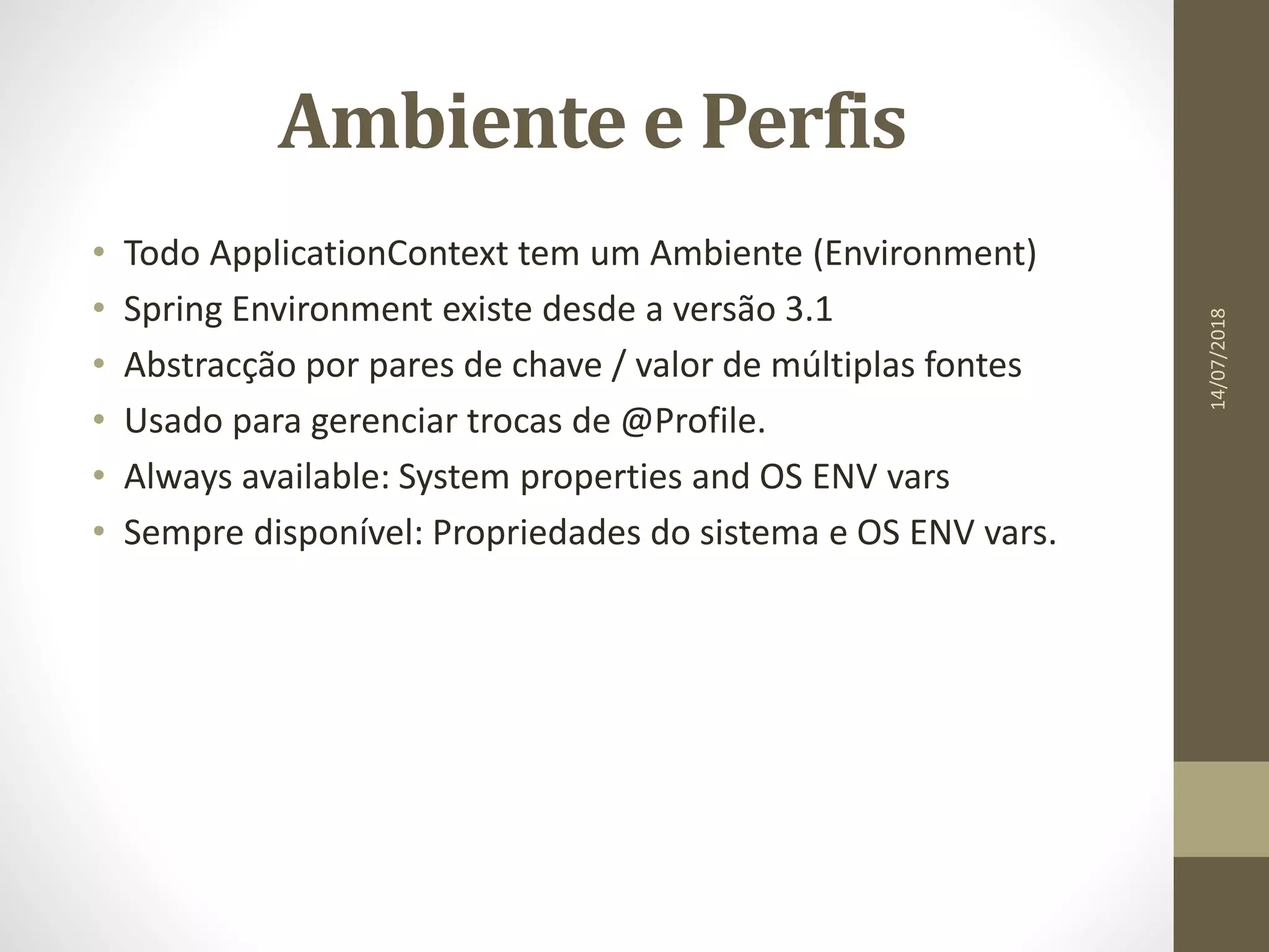 Ambiente e Perfis
• Todo ApplicationContext tem um Ambiente (Environment)
• Spring Environment existe desde a versão 3.1
• Abstracção por pares de chave / valor de múltiplas fontes
• Usado para gerenciar trocas de @Profile.
• Always available: System properties and OS ENV vars
• Sempre disponível: Propriedades do sistema e OS ENV vars.
14/07/2018
 