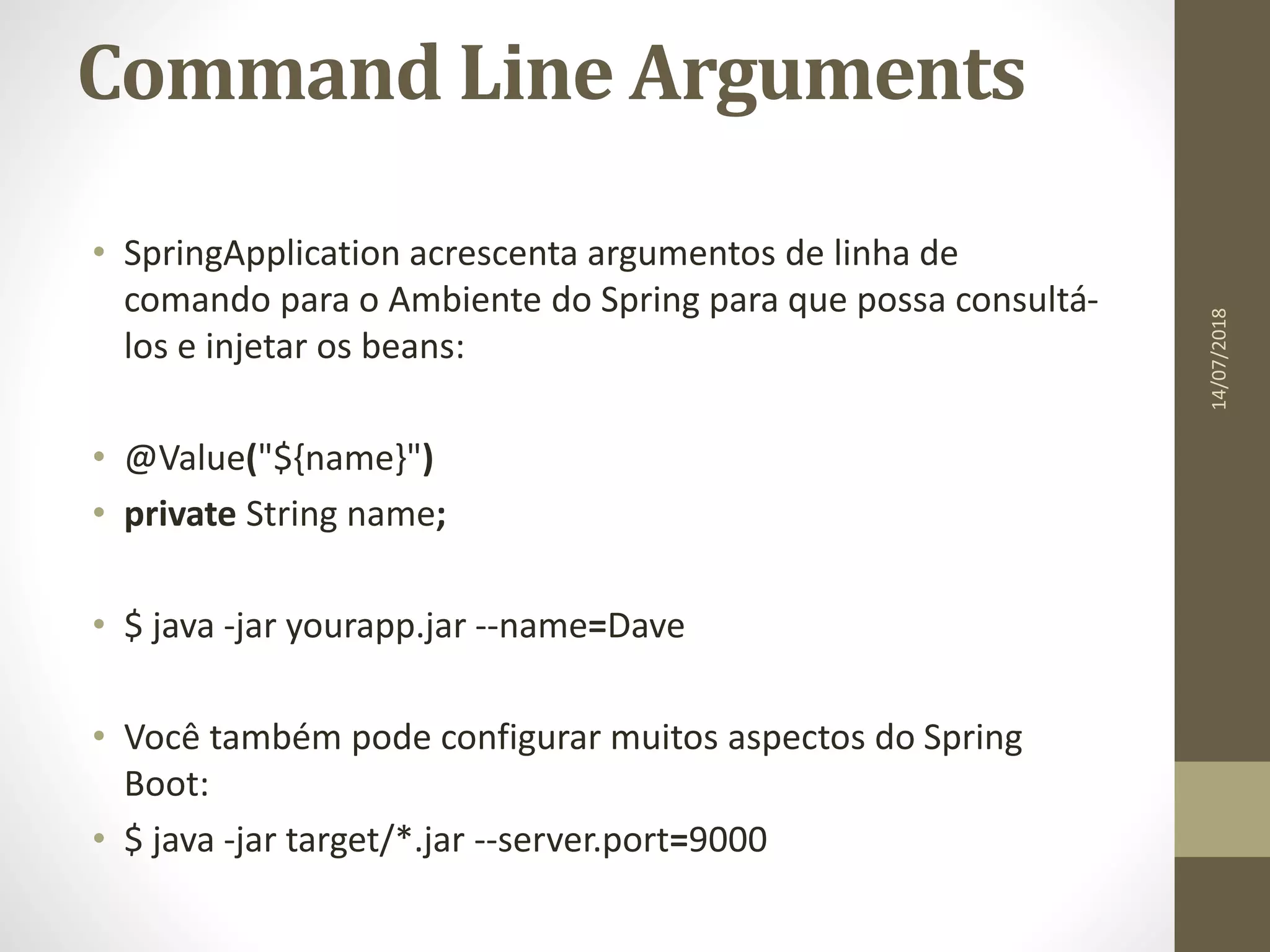 Command Line Arguments
• SpringApplication acrescenta argumentos de linha de
comando para o Ambiente do Spring para que possa consultá-
los e injetar os beans:
• @Value("${name}")
• private String name;
• $ java -jar yourapp.jar --name=Dave
• Você também pode configurar muitos aspectos do Spring
Boot:
• $ java -jar target/*.jar --server.port=9000
14/07/2018
 