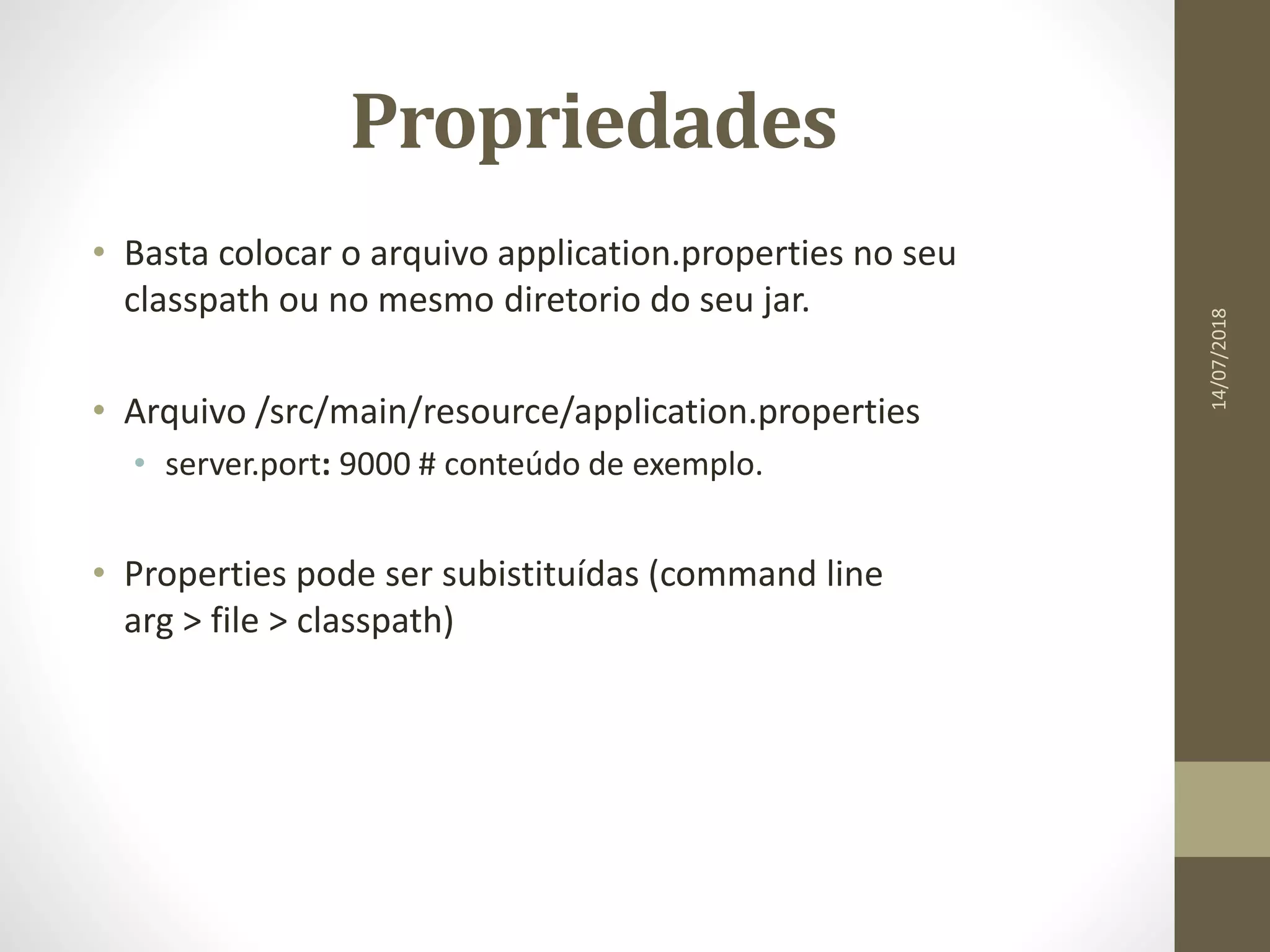 Propriedades
• Basta colocar o arquivo application.properties no seu
classpath ou no mesmo diretorio do seu jar.
• Arquivo /src/main/resource/application.properties
• server.port: 9000 # conteúdo de exemplo.
• Properties pode ser subistituídas (command line
arg > file > classpath)
14/07/2018
 