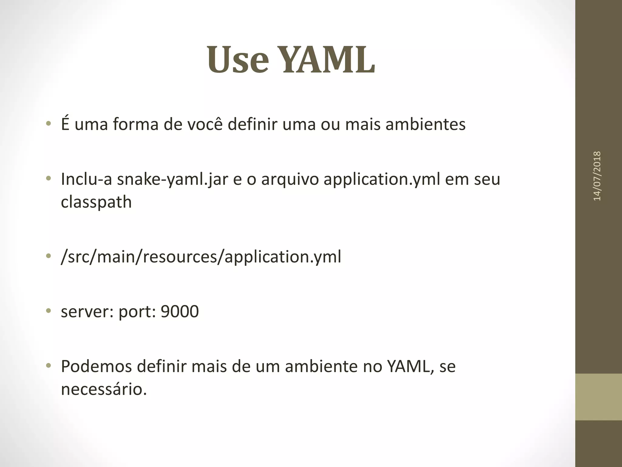 Use YAML
• É uma forma de você definir uma ou mais ambientes
• Inclu-a snake-yaml.jar e o arquivo application.yml em seu
classpath
• /src/main/resources/application.yml
• server: port: 9000
• Podemos definir mais de um ambiente no YAML, se
necessário.
14/07/2018
 