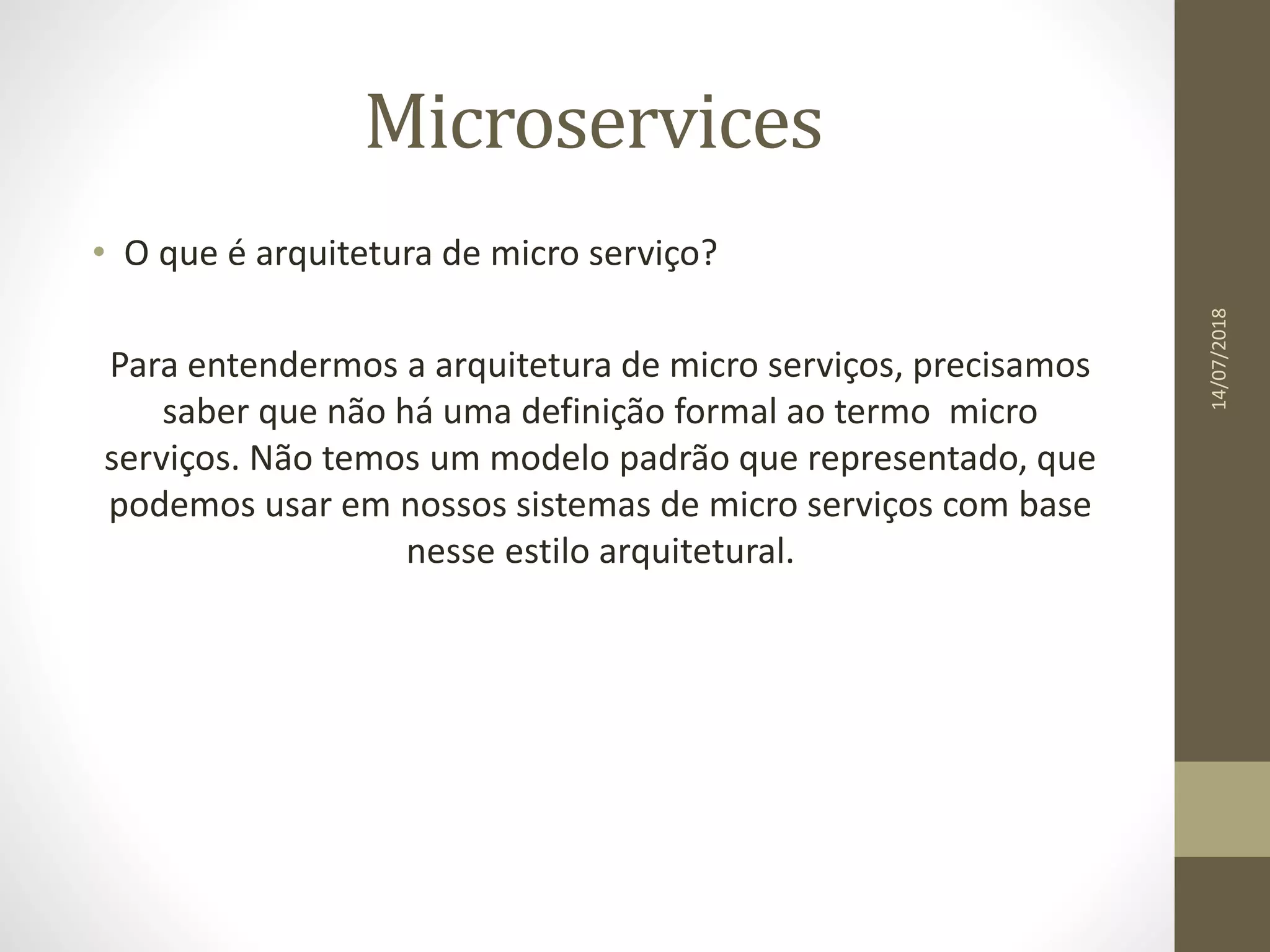 Microservices
• O que é arquitetura de micro serviço?
Para entendermos a arquitetura de micro serviços, precisamos
saber que não há uma definição formal ao termo micro
serviços. Não temos um modelo padrão que representado, que
podemos usar em nossos sistemas de micro serviços com base
nesse estilo arquitetural.
14/07/2018
 
