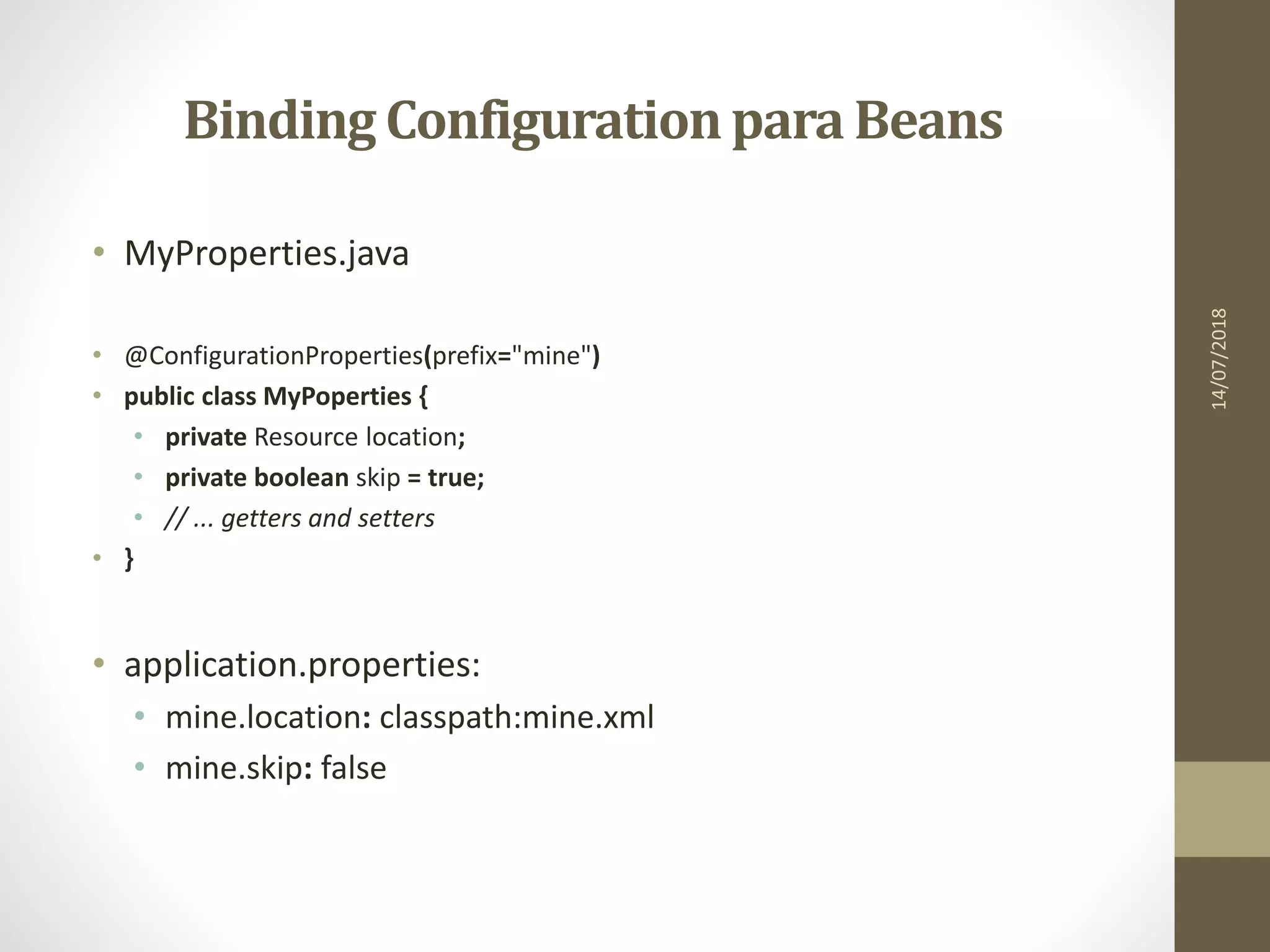 Binding Configurationpara Beans
• MyProperties.java
• @ConfigurationProperties(prefix="mine")
• public class MyPoperties {
• private Resource location;
• private boolean skip = true;
• // ... getters and setters
• }
• application.properties:
• mine.location: classpath:mine.xml
• mine.skip: false
14/07/2018
 