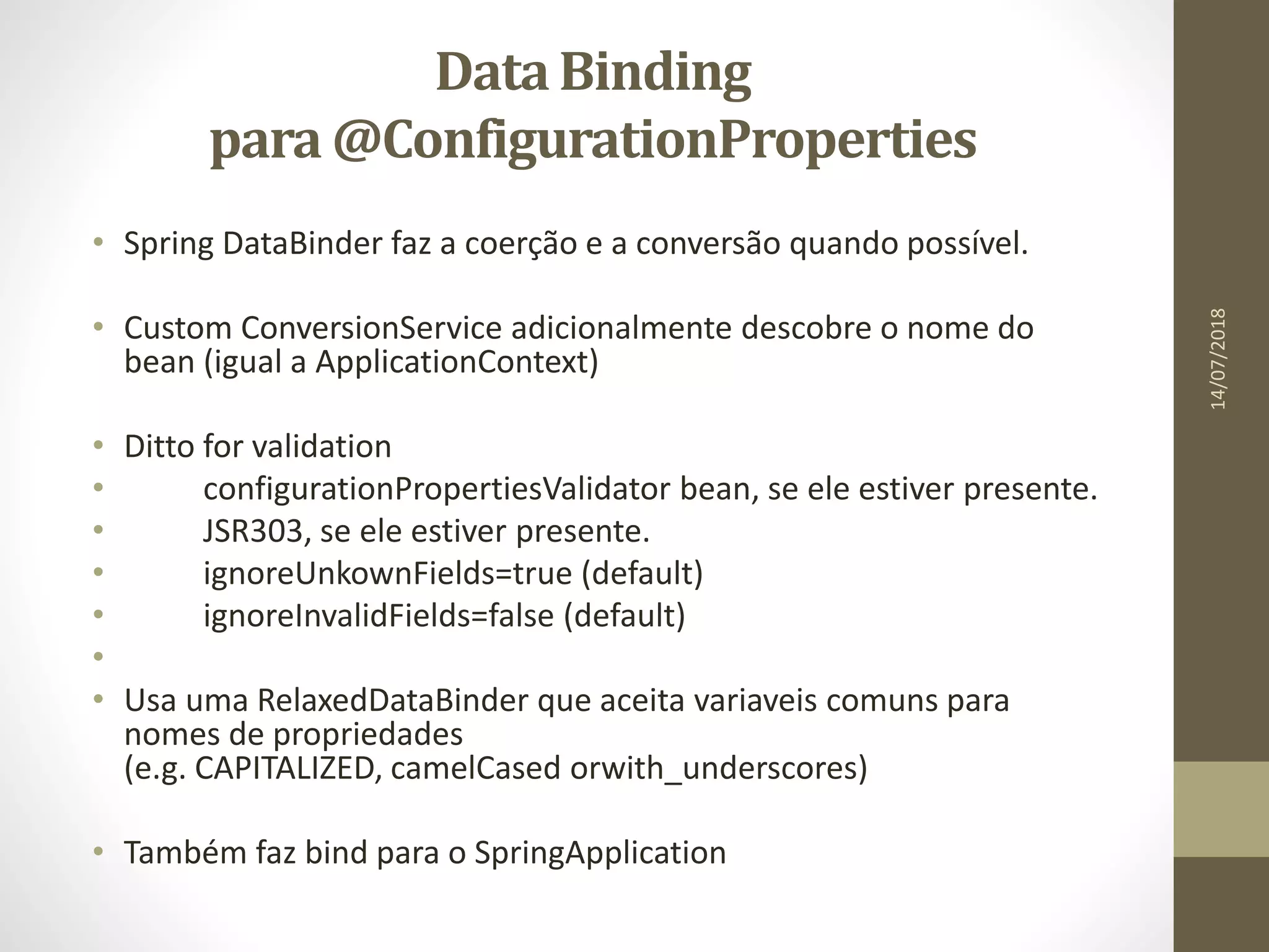 DataBinding
para @ConfigurationProperties
• Spring DataBinder faz a coerção e a conversão quando possível.
• Custom ConversionService adicionalmente descobre o nome do
bean (igual a ApplicationContext)
• Ditto for validation
• configurationPropertiesValidator bean, se ele estiver presente.
• JSR303, se ele estiver presente.
• ignoreUnkownFields=true (default)
• ignoreInvalidFields=false (default)
•
• Usa uma RelaxedDataBinder que aceita variaveis comuns para
nomes de propriedades
(e.g. CAPITALIZED, camelCased orwith_underscores)
• Também faz bind para o SpringApplication
14/07/2018
 