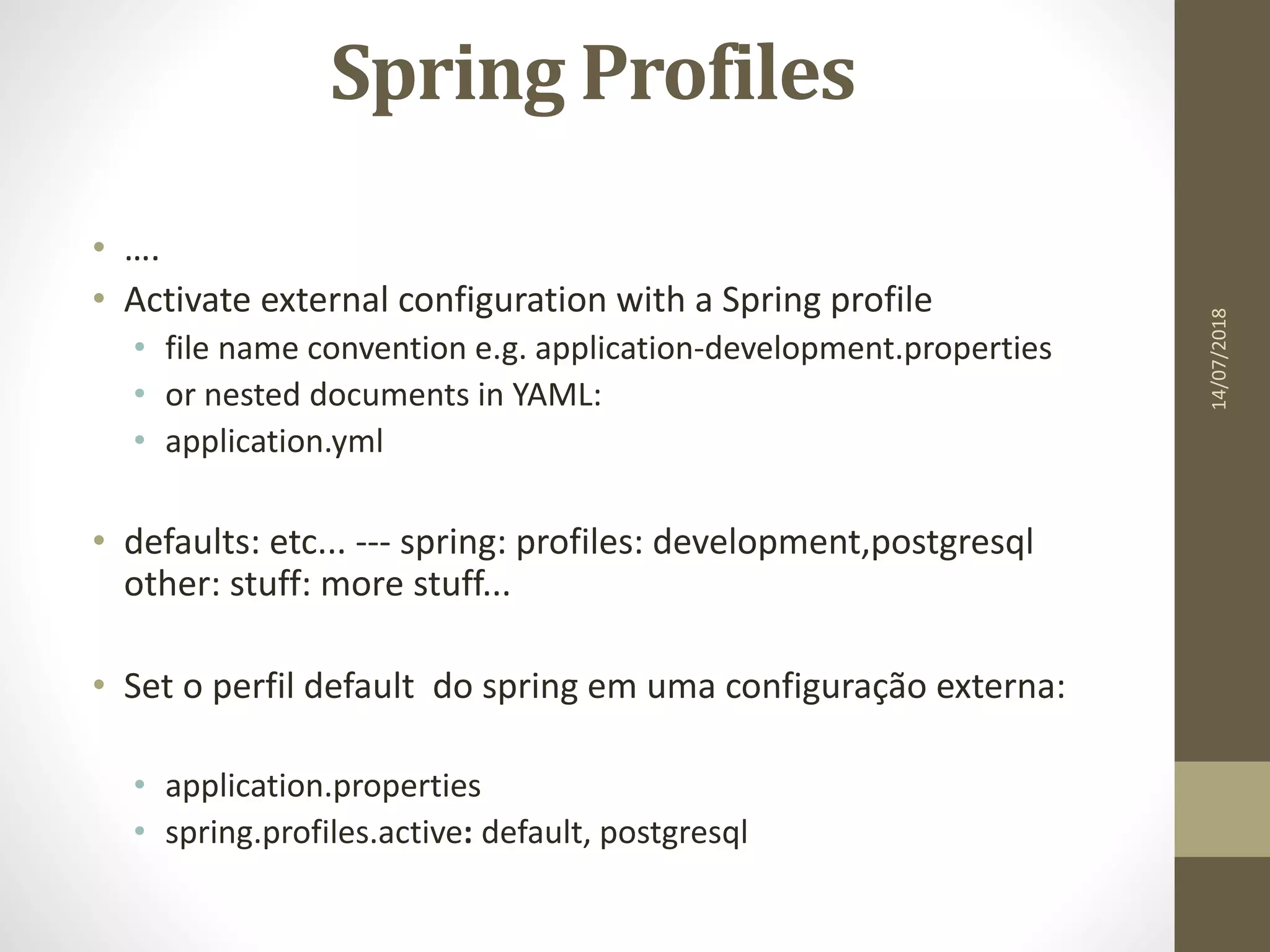 Spring Profiles
• ….
• Activate external configuration with a Spring profile
• file name convention e.g. application-development.properties
• or nested documents in YAML:
• application.yml
• defaults: etc... --- spring: profiles: development,postgresql
other: stuff: more stuff...
• Set o perfil default do spring em uma configuração externa:
• application.properties
• spring.profiles.active: default, postgresql
14/07/2018
 