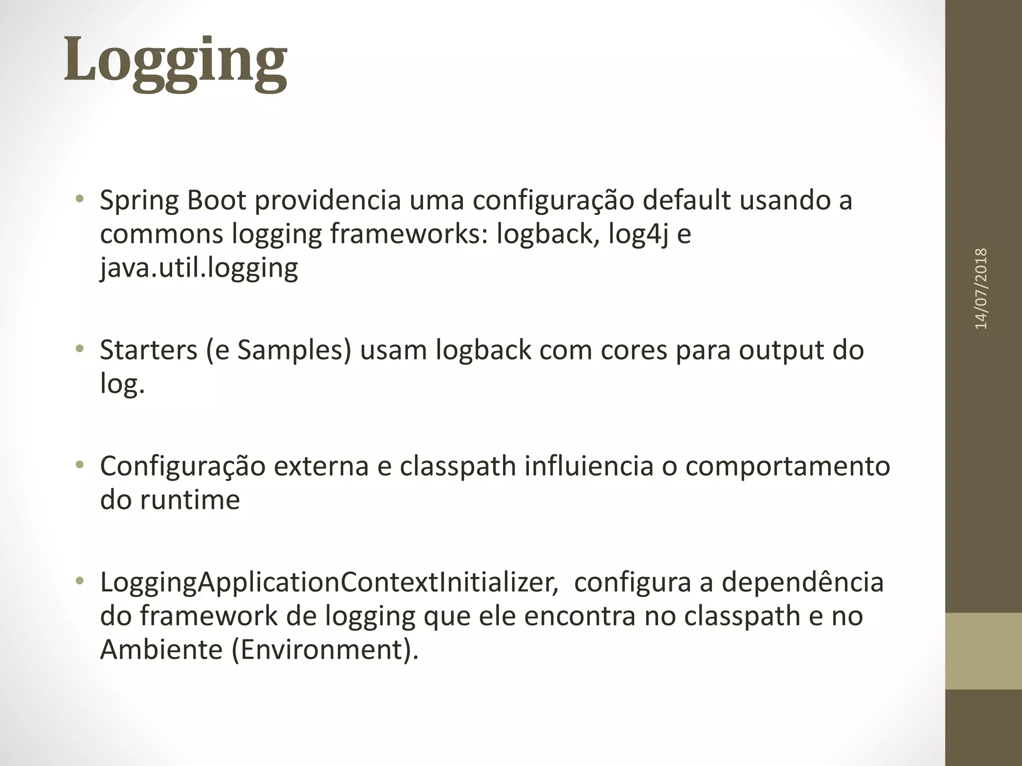 Logging
• Spring Boot providencia uma configuração default usando a
commons logging frameworks: logback, log4j e
java.util.logging
• Starters (e Samples) usam logback com cores para output do
log.
• Configuração externa e classpath influiencia o comportamento
do runtime
• LoggingApplicationContextInitializer, configura a dependência
do framework de logging que ele encontra no classpath e no
Ambiente (Environment).
14/07/2018
 