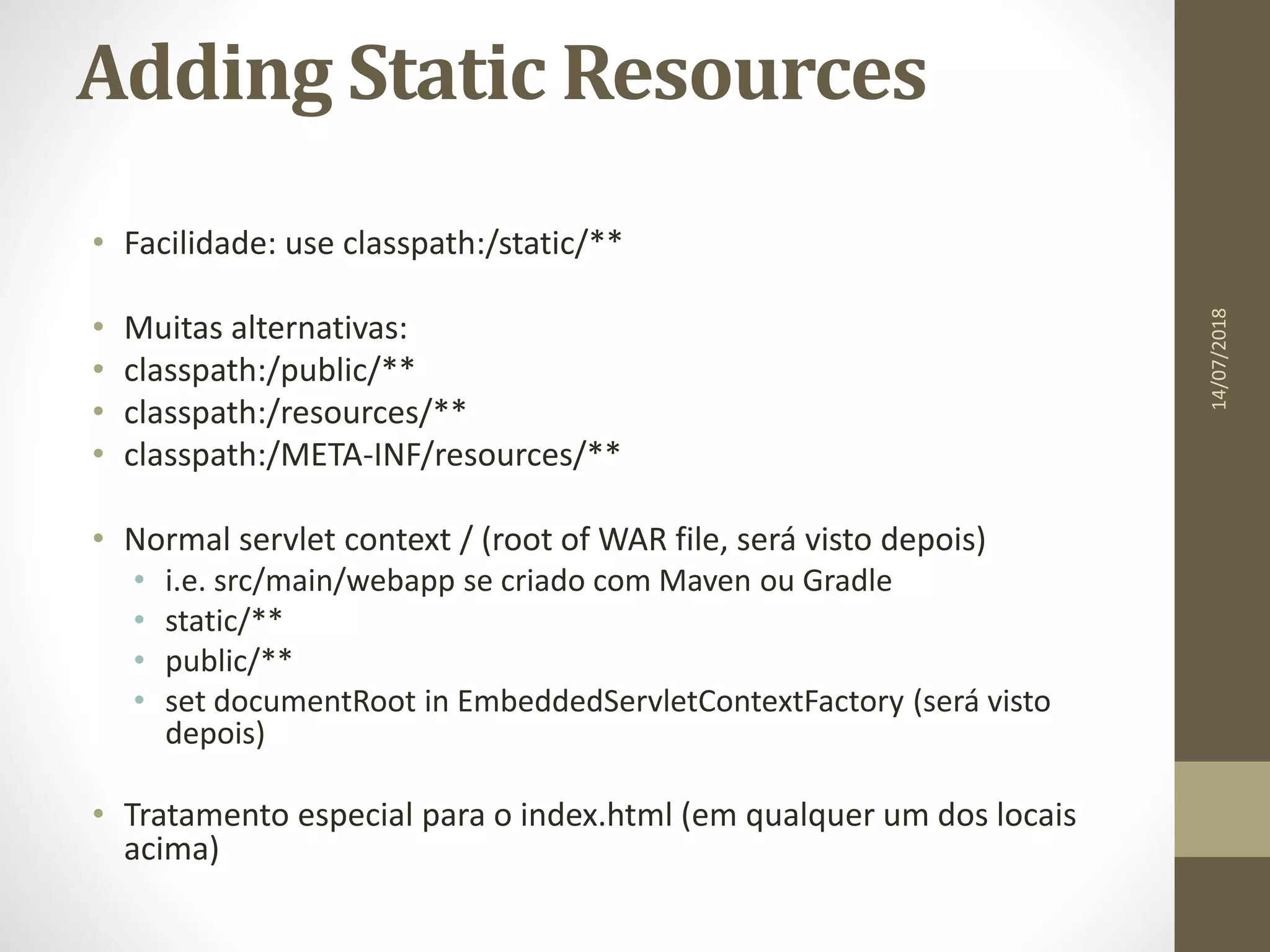 Adding Static Resources
• Facilidade: use classpath:/static/**
• Muitas alternativas:
• classpath:/public/**
• classpath:/resources/**
• classpath:/META-INF/resources/**
• Normal servlet context / (root of WAR file, será visto depois)
• i.e. src/main/webapp se criado com Maven ou Gradle
• static/**
• public/**
• set documentRoot in EmbeddedServletContextFactory (será visto
depois)
• Tratamento especial para o index.html (em qualquer um dos locais
acima)
14/07/2018
 