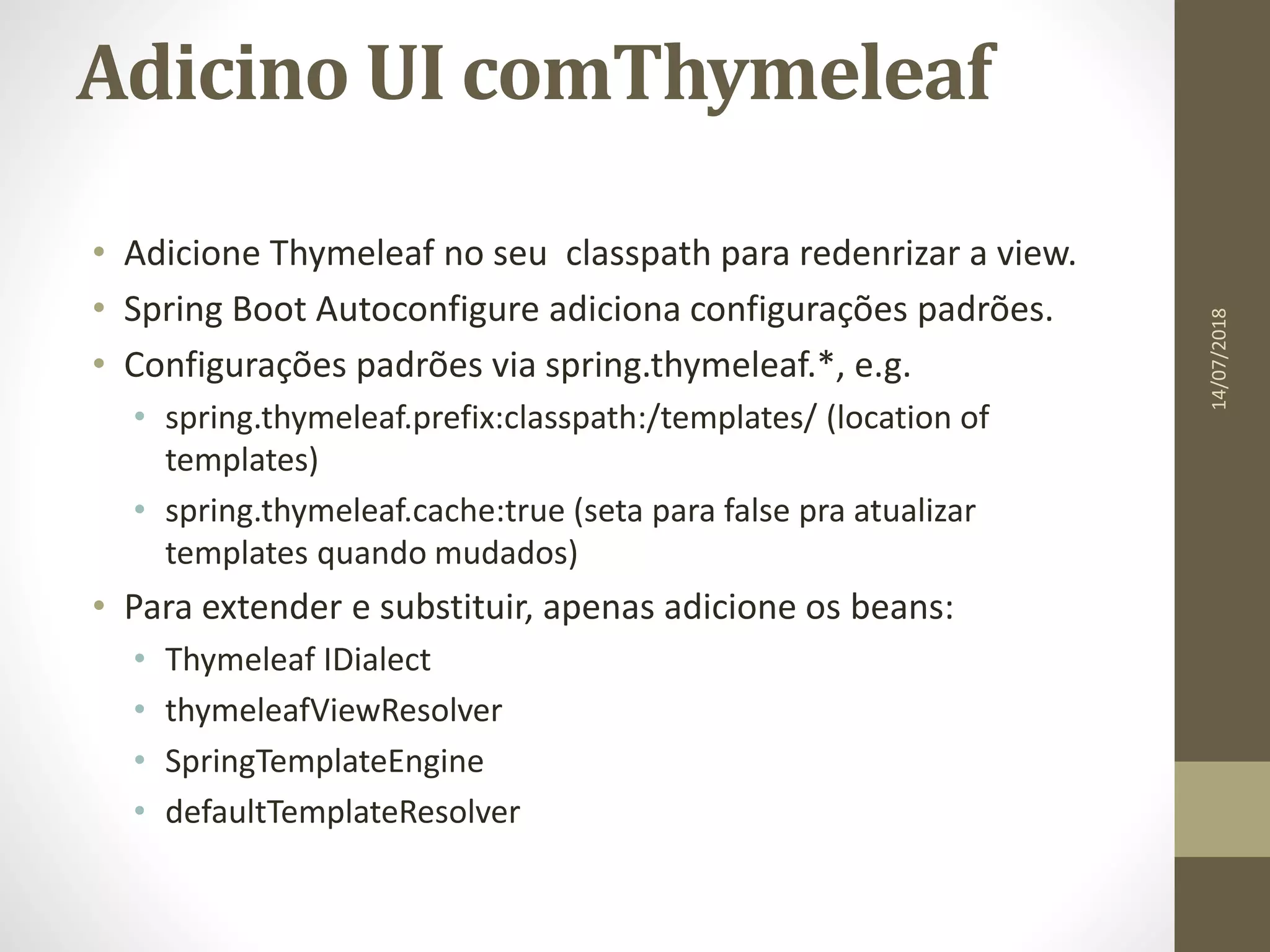 Adicino UI comThymeleaf
• Adicione Thymeleaf no seu classpath para redenrizar a view.
• Spring Boot Autoconfigure adiciona configurações padrões.
• Configurações padrões via spring.thymeleaf.*, e.g.
• spring.thymeleaf.prefix:classpath:/templates/ (location of
templates)
• spring.thymeleaf.cache:true (seta para false pra atualizar
templates quando mudados)
• Para extender e substituir, apenas adicione os beans:
• Thymeleaf IDialect
• thymeleafViewResolver
• SpringTemplateEngine
• defaultTemplateResolver
14/07/2018
 