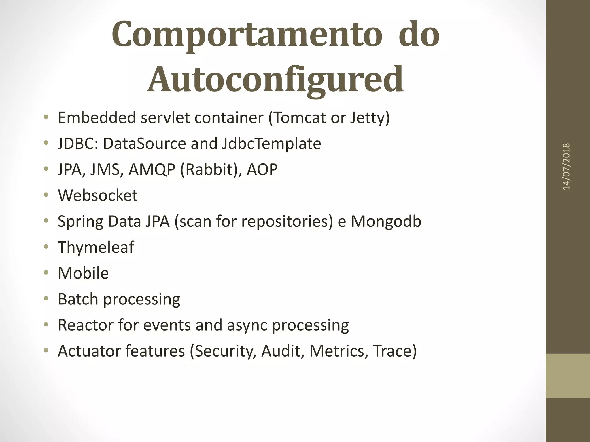 Comportamento do
Autoconfigured
• Embedded servlet container (Tomcat or Jetty)
• JDBC: DataSource and JdbcTemplate
• JPA, JMS, AMQP (Rabbit), AOP
• Websocket
• Spring Data JPA (scan for repositories) e Mongodb
• Thymeleaf
• Mobile
• Batch processing
• Reactor for events and async processing
• Actuator features (Security, Audit, Metrics, Trace)
14/07/2018
 