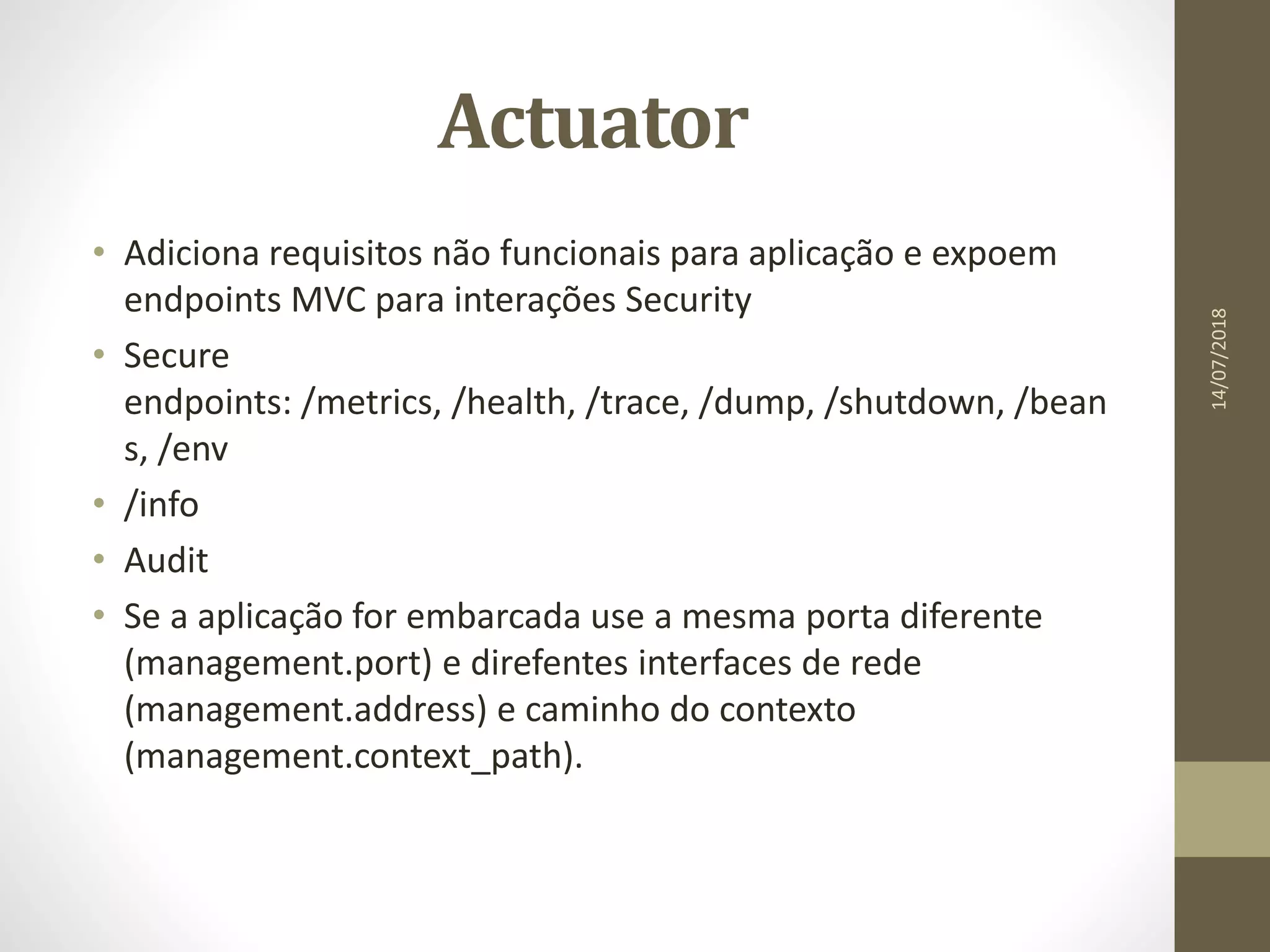 Actuator
• Adiciona requisitos não funcionais para aplicação e expoem
endpoints MVC para interações Security
• Secure
endpoints: /metrics, /health, /trace, /dump, /shutdown, /bean
s, /env
• /info
• Audit
• Se a aplicação for embarcada use a mesma porta diferente
(management.port) e direfentes interfaces de rede
(management.address) e caminho do contexto
(management.context_path).
14/07/2018
 