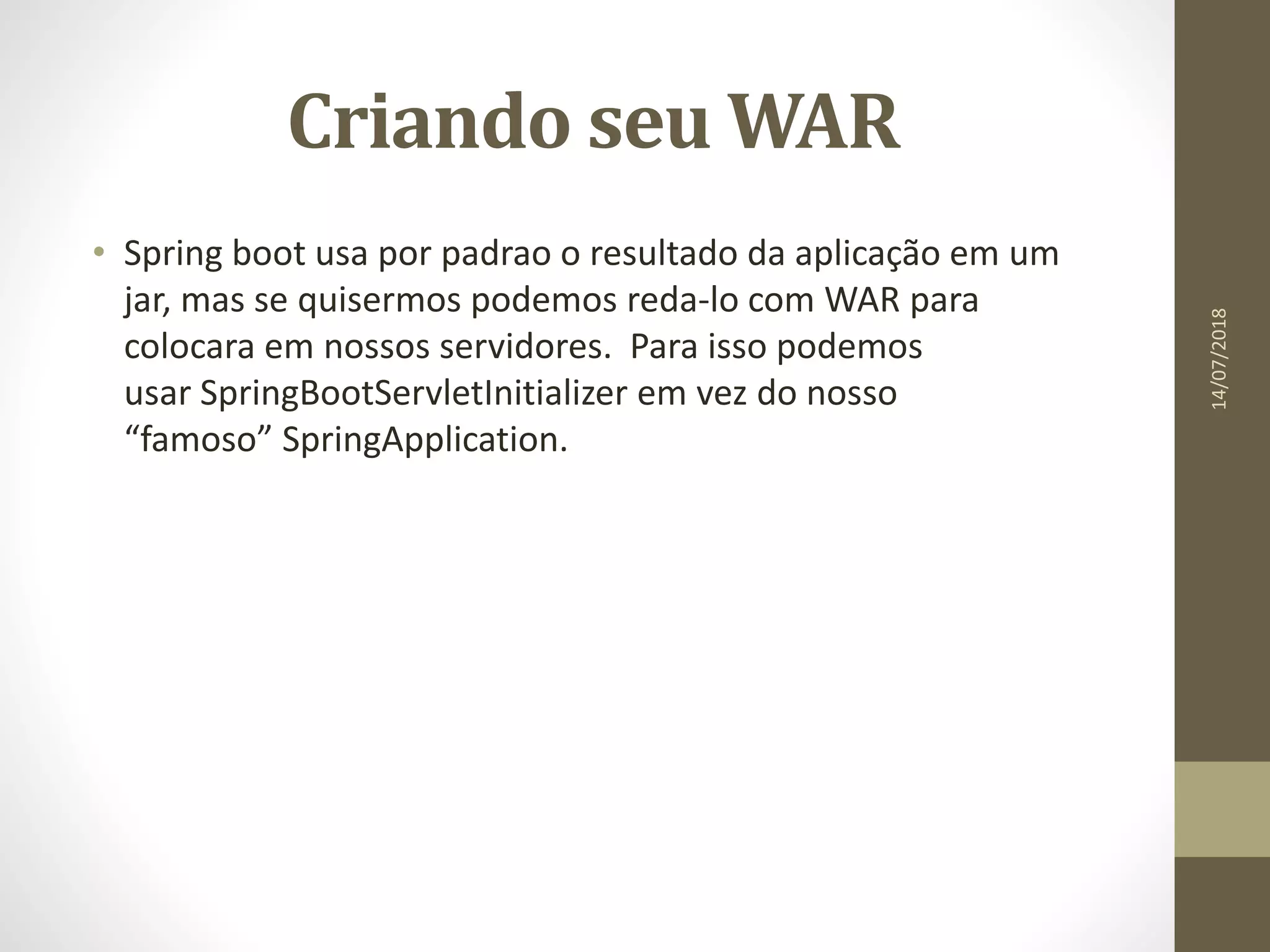 Criando seu WAR
• Spring boot usa por padrao o resultado da aplicação em um
jar, mas se quisermos podemos reda-lo com WAR para
colocara em nossos servidores. Para isso podemos
usar SpringBootServletInitializer em vez do nosso
“famoso” SpringApplication.
14/07/2018
 
