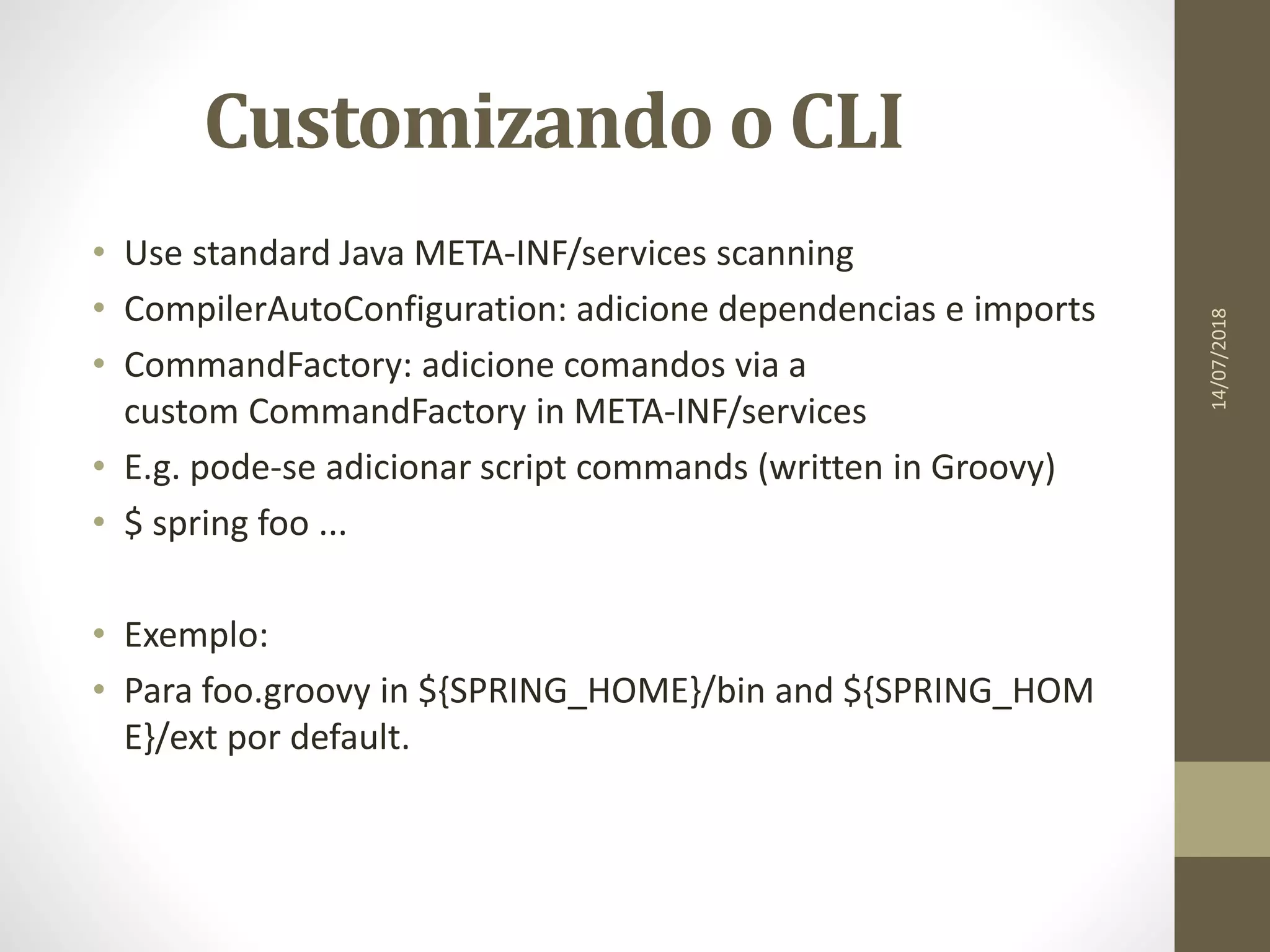 Customizando o CLI
• Use standard Java META-INF/services scanning
• CompilerAutoConfiguration: adicione dependencias e imports
• CommandFactory: adicione comandos via a
custom CommandFactory in META-INF/services
• E.g. pode-se adicionar script commands (written in Groovy)
• $ spring foo ...
• Exemplo:
• Para foo.groovy in ${SPRING_HOME}/bin and ${SPRING_HOM
E}/ext por default.
14/07/2018
 