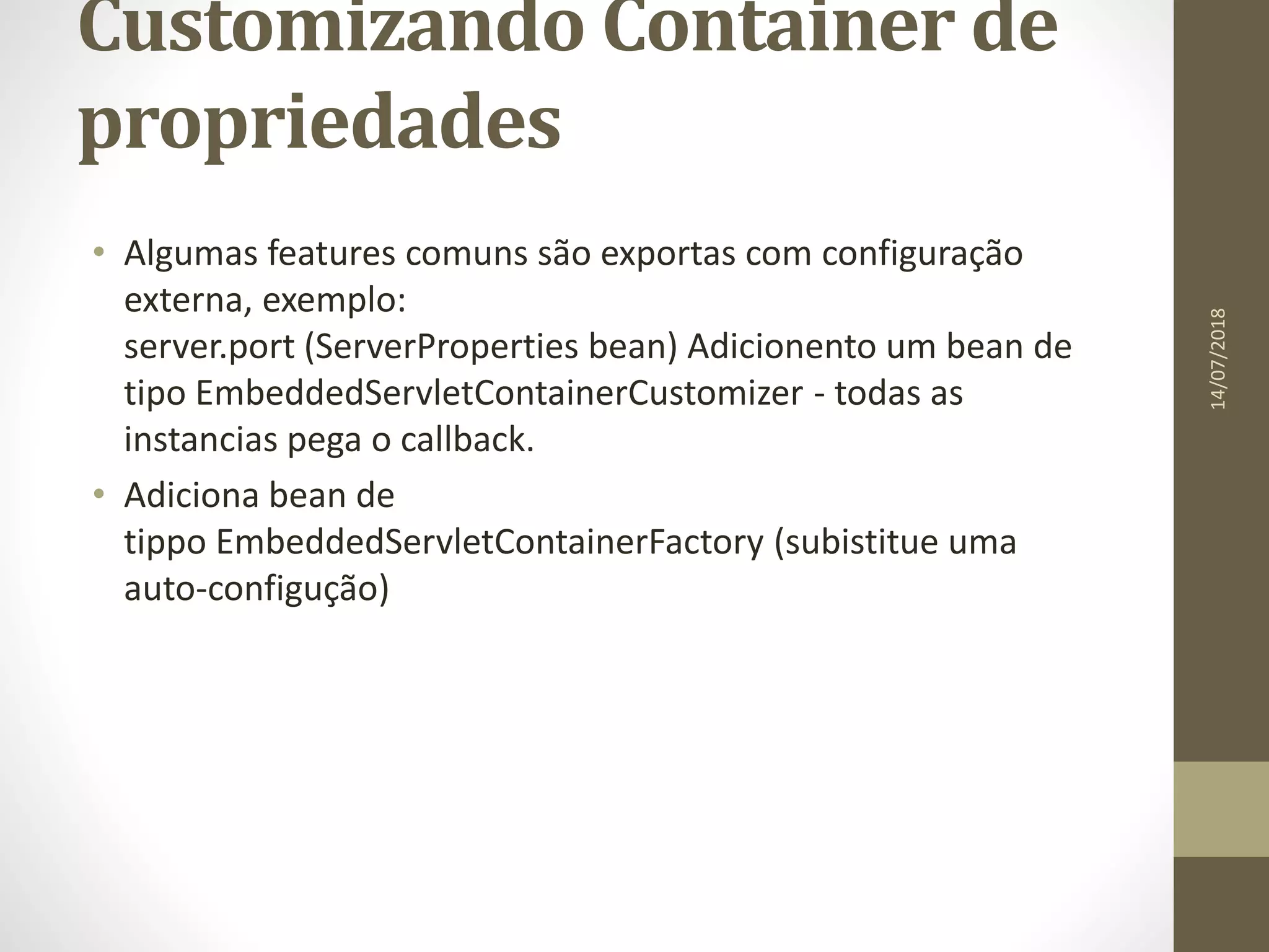 Customizando Container de
propriedades
• Algumas features comuns são exportas com configuração
externa, exemplo:
server.port (ServerProperties bean) Adicionento um bean de
tipo EmbeddedServletContainerCustomizer - todas as
instancias pega o callback.
• Adiciona bean de
tippo EmbeddedServletContainerFactory (subistitue uma
auto-configução)
14/07/2018
 