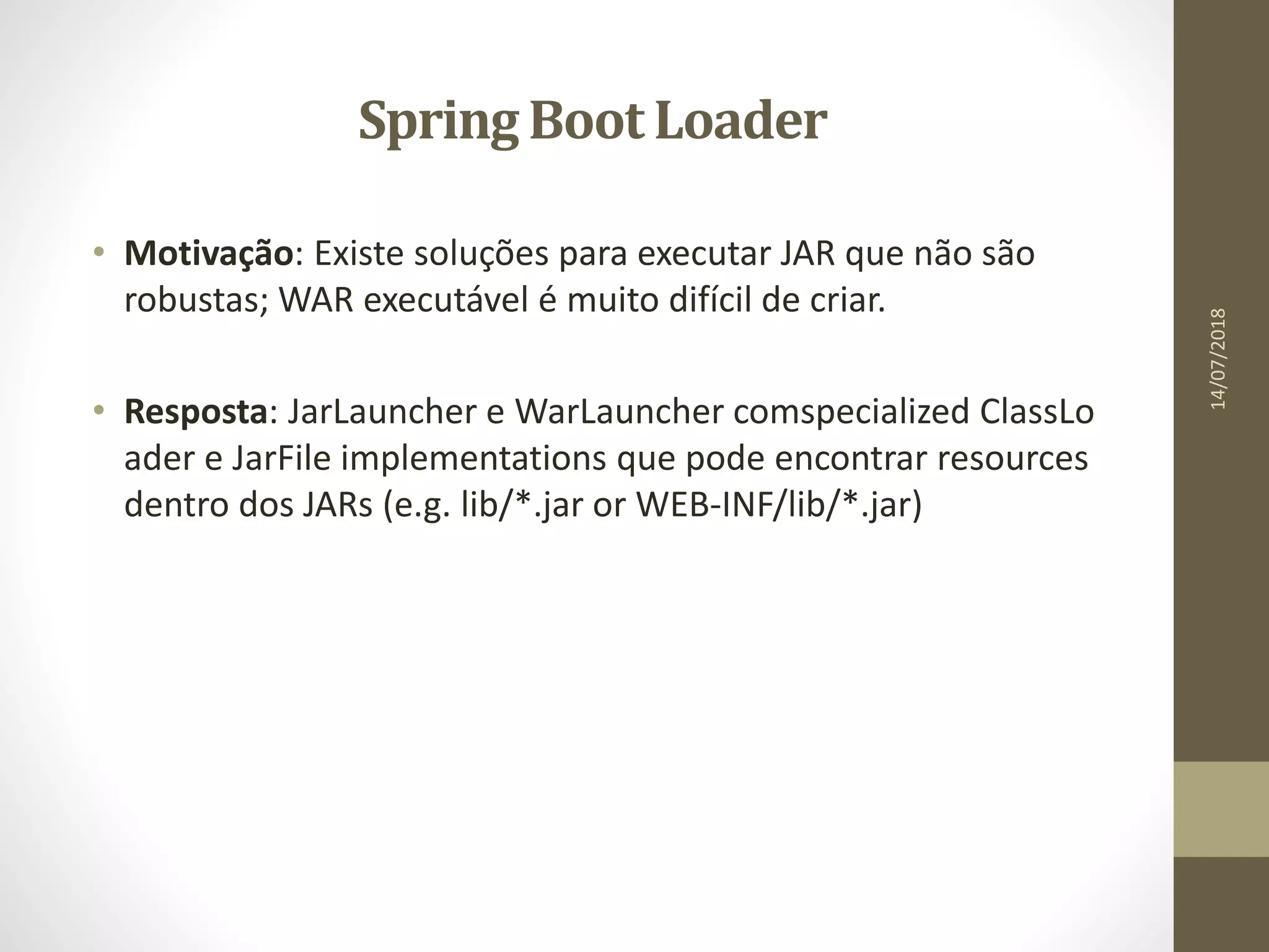 Spring Boot Loader
• Motivação: Existe soluções para executar JAR que não são
robustas; WAR executável é muito difícil de criar.
• Resposta: JarLauncher e WarLauncher comspecialized ClassLo
ader e JarFile implementations que pode encontrar resources
dentro dos JARs (e.g. lib/*.jar or WEB-INF/lib/*.jar)
14/07/2018
 