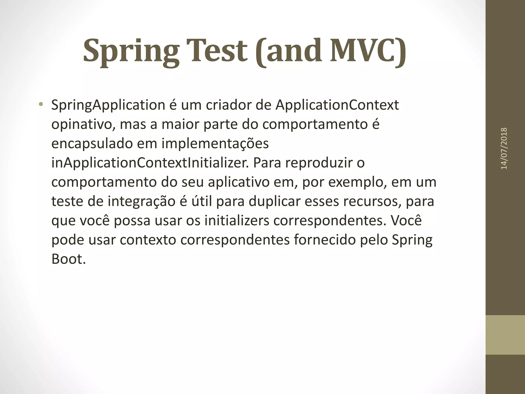 Spring Test (and MVC)
• SpringApplication é um criador de ApplicationContext
opinativo, mas a maior parte do comportamento é
encapsulado em implementações
inApplicationContextInitializer. Para reproduzir o
comportamento do seu aplicativo em, por exemplo, em um
teste de integração é útil para duplicar esses recursos, para
que você possa usar os initializers correspondentes. Você
pode usar contexto correspondentes fornecido pelo Spring
Boot.
14/07/2018
 