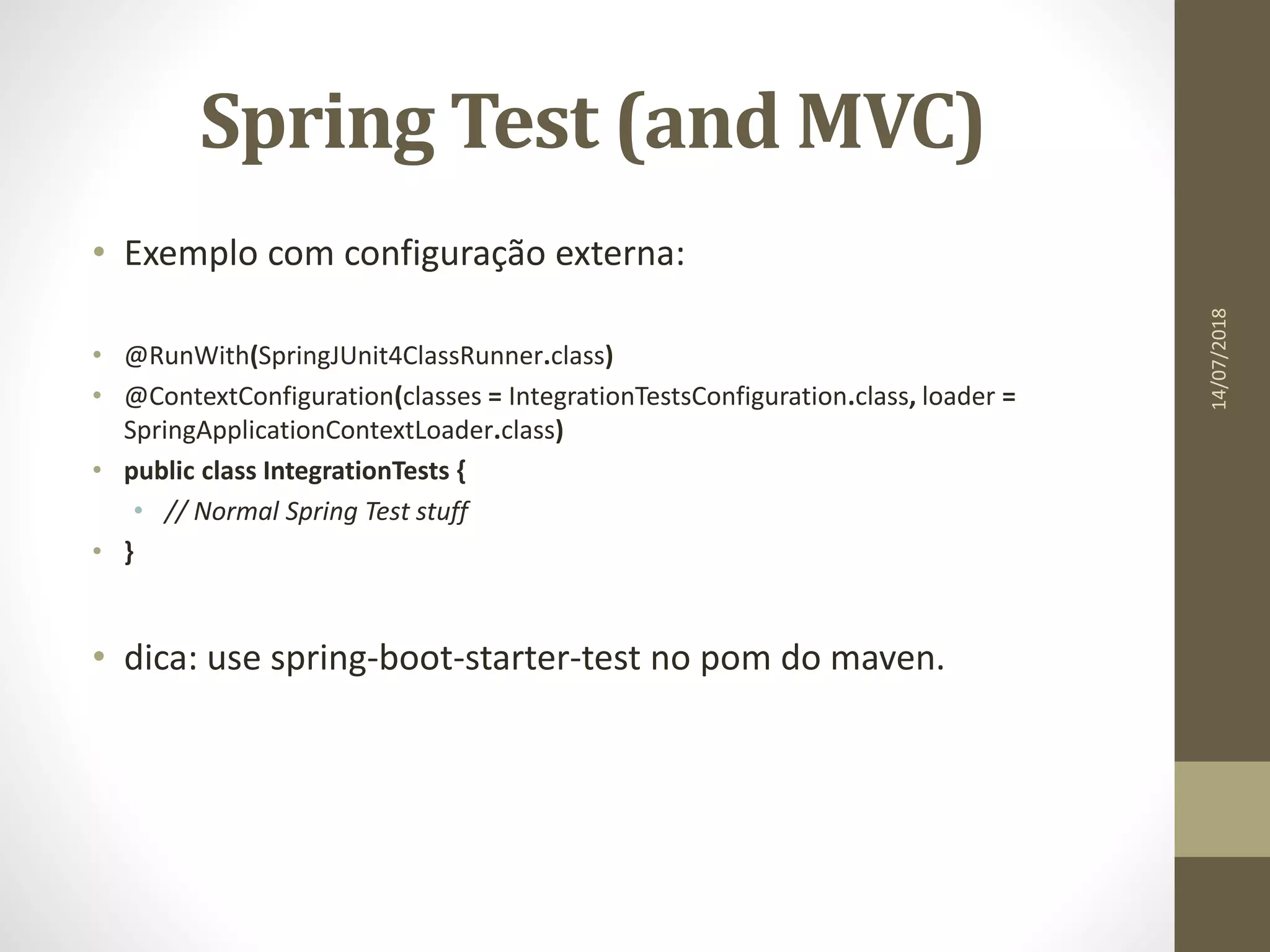 Spring Test (and MVC)
• Exemplo com configuração externa:
• @RunWith(SpringJUnit4ClassRunner.class)
• @ContextConfiguration(classes = IntegrationTestsConfiguration.class, loader =
SpringApplicationContextLoader.class)
• public class IntegrationTests {
• // Normal Spring Test stuff
• }
• dica: use spring-boot-starter-test no pom do maven.
14/07/2018
 