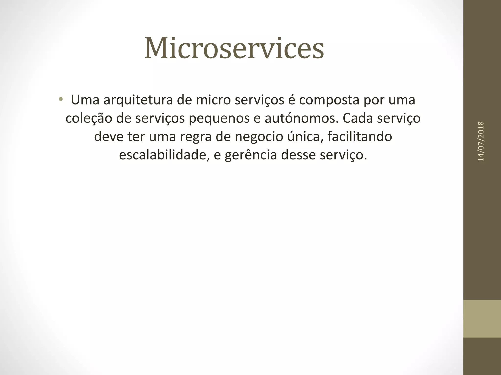 Microservices
• Uma arquitetura de micro serviços é composta por uma
coleção de serviços pequenos e autónomos. Cada serviço
deve ter uma regra de negocio única, facilitando
escalabilidade, e gerência desse serviço.
14/07/2018
 