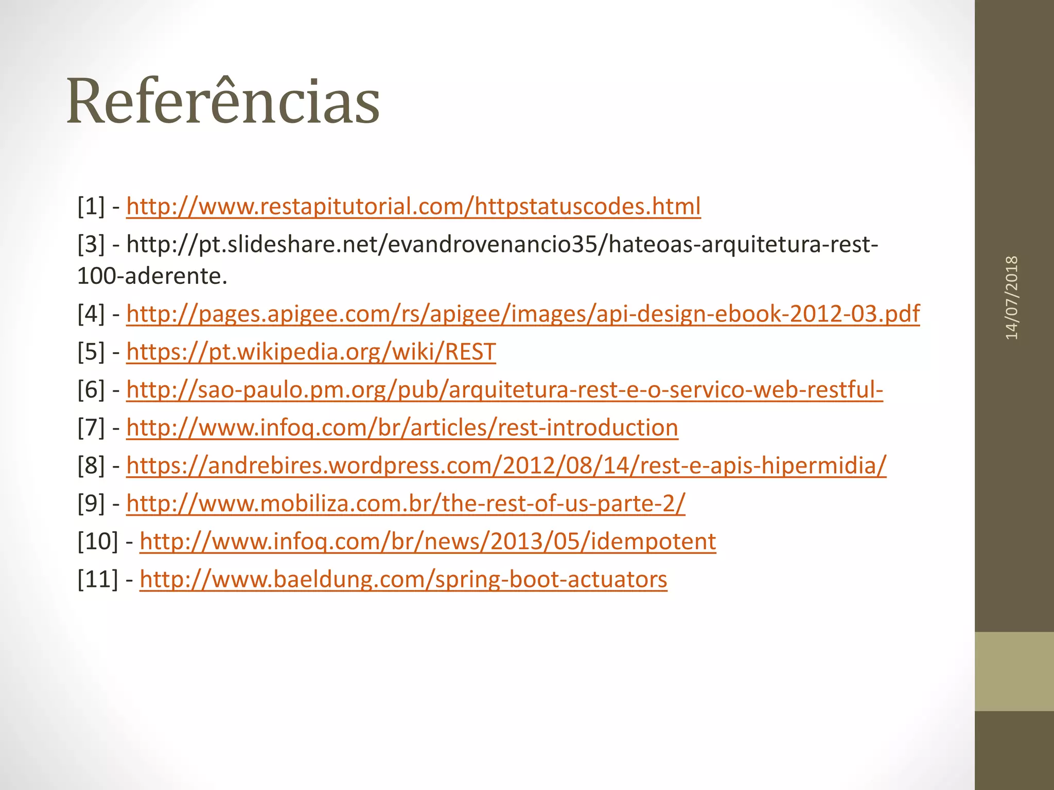 Referências
[1] - http://www.restapitutorial.com/httpstatuscodes.html
[3] - http://pt.slideshare.net/evandrovenancio35/hateoas-arquitetura-rest-
100-aderente.
[4] - http://pages.apigee.com/rs/apigee/images/api-design-ebook-2012-03.pdf
[5] - https://pt.wikipedia.org/wiki/REST
[6] - http://sao-paulo.pm.org/pub/arquitetura-rest-e-o-servico-web-restful-
[7] - http://www.infoq.com/br/articles/rest-introduction
[8] - https://andrebires.wordpress.com/2012/08/14/rest-e-apis-hipermidia/
[9] - http://www.mobiliza.com.br/the-rest-of-us-parte-2/
[10] - http://www.infoq.com/br/news/2013/05/idempotent
[11] - http://www.baeldung.com/spring-boot-actuators
14/07/2018
 
