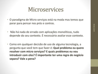 Microservices
14/07/2018
• O paradigma de Micro serviços está na moda mas temos que
parar para pensar nos prós e contras.
• Não há nada de errado com aplicações monolíticas, tudo
depende do seu contexto. É necessário avaliar esse contexto.
• Como em qualquer decisão de uso de alguma tecnologia, a
pergunta que você tem que fazer é: Qual problema eu quero
resolver com micro serviços? E quais problemas eu vou
introduzir com eles? É importante ter uma regra de negócio
separa? Vale a pena?
 