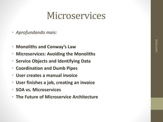 Microservices
14/07/2018
• Aprofundando mais:
• Monoliths and Conway’s Law
• Microservices: Avoiding the Monoliths
• Service Objects and Identifying Data
• Coordination and Dumb Pipes
• User creates a manual invoice
• User finishes a job, creating an invoice
• SOA vs. Microservices
• The Future of Microservice Architecture
 