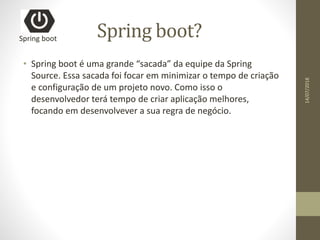 Spring boot?
• Spring boot é uma grande “sacada” da equipe da Spring
Source. Essa sacada foi focar em minimizar o tempo de criação
e configuração de um projeto novo. Como isso o
desenvolvedor terá tempo de criar aplicação melhores,
focando em desenvolvever a sua regra de negócio.
Spring boot
14/07/2018
 