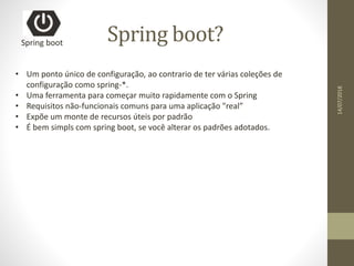 Spring boot?Spring boot
• Um ponto único de configuração, ao contrario de ter várias coleções de
configuração como spring-*.
• Uma ferramenta para começar muito rapidamente com o Spring
• Requisitos não-funcionais comuns para uma aplicação "real”
• Expõe um monte de recursos úteis por padrão
• É bem simpls com spring boot, se você alterar os padrões adotados.
14/07/2018
 