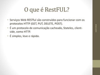 O que é RestFUL?
• Serviços Web RESTful são construídos para funcionar com os
protocolos HTTP (GET, PUT, DELETE, POST).
• É um protocolo de comunicação cacheado, Stateles, client-
side, como HTTP.
• É simples, leve e rápido.
14/07/2018
 