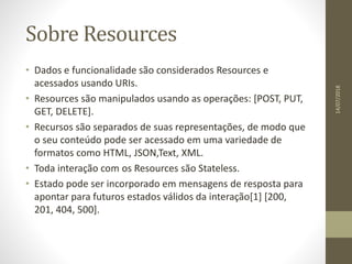 Sobre Resources
• Dados e funcionalidade são considerados Resources e
acessados usando URIs.
• Resources são manipulados usando as operações: [POST, PUT,
GET, DELETE].
• Recursos são separados de suas representações, de modo que
o seu conteúdo pode ser acessado em uma variedade de
formatos como HTML, JSON,Text, XML.
• Toda interação com os Resources são Stateless.
• Estado pode ser incorporado em mensagens de resposta para
apontar para futuros estados válidos da interação[1] [200,
201, 404, 500].
14/07/2018
 