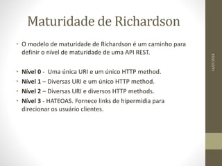 Maturidade de Richardson
• O modelo de maturidade de Richardson é um caminho para
definir o nível de maturidade de uma API REST.
• Nível 0 - Uma única URI e um único HTTP method.
• Nível 1 – Diversas URI e um único HTTP method.
• Nível 2 – Diversas URI e diversos HTTP methods.
• Nível 3 - HATEOAS. Fornece links de hipermidia para
direcionar os usuário clientes.
14/07/2018
 