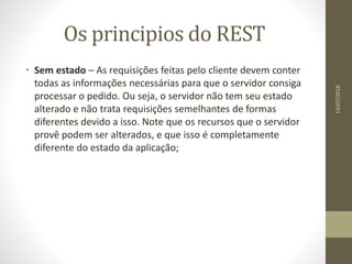 Os principios do REST
• Sem estado – As requisições feitas pelo cliente devem conter
todas as informações necessárias para que o servidor consiga
processar o pedido. Ou seja, o servidor não tem seu estado
alterado e não trata requisições semelhantes de formas
diferentes devido a isso. Note que os recursos que o servidor
provê podem ser alterados, e que isso é completamente
diferente do estado da aplicação;
14/07/2018
 