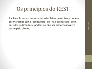 Os principios do REST
• Cache – As respostas às requisições feitas pelo cliente podem
ser marcadas como “cacheáveis” ou “não-cacheáveis” pelo
servidor, indicando se podem ou não ser armazenadas em
cache pelo cliente;
14/07/2018
 