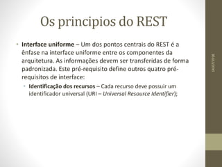 Os principios do REST
• Interface uniforme – Um dos pontos centrais do REST é a
ênfase na interface uniforme entre os componentes da
arquitetura. As informações devem ser transferidas de forma
padronizada. Este pré-requisito define outros quatro pré-
requisitos de interface:
• Identificação dos recursos – Cada recurso deve possuir um
identificador universal (URI – Universal Resource Identifier);
14/07/2018
 