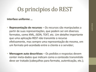 Os principios do REST
Interface uniforme …
• Representação de recursos – Os recursos são manipulados a
partir de suas representações, que podem ser em diversos
formatos, como XML, JSON, TEXT, etc. Um detalhe importante
que uma aplicação REST não transmite o recurso
efetivamente, mas sempre uma representação do mesmo, em
um formato pré-acordado entre o cliente e o servidor;
• Mensagem auto descritivas – Os pedidos e respostas devem
conter meta-dados que indicam como o conteúdo transmitido
deve ser tratado (cabeçalhos para formato, autenticação, etc.);
14/07/2018
 