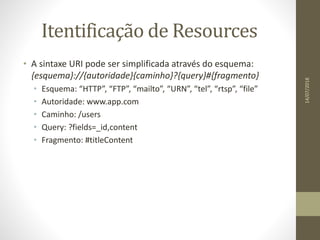Itentificação de Resources
• A sintaxe URI pode ser simplificada através do esquema:
{esquema}://{autoridade}{caminho}?{query}#{fragmento}
• Esquema: “HTTP”, “FTP”, “mailto”, “URN”, “tel”, “rtsp”, “file”
• Autoridade: www.app.com
• Caminho: /users
• Query: ?fields=_id,content
• Fragmento: #titleContent
14/07/2018
 