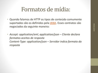 Formatos de mídia:
• Quando falamos de HTTP os tipos de conteúdo comumente
suportados são os definidos pela IANA. Esses contratos são
negociados da seguinte maneira:
• Accept: application/xml, application/json – Cliente declara
formatos aceitos de resposta
Content-Type: application/json – Servidor indica formato da
resposta
14/07/2018
 