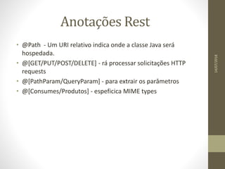 Anotações Rest
• @Path - Um URI relativo indica onde a classe Java será
hospedada.
• @[GET/PUT/POST/DELETE] - rá processar solicitações HTTP
requests
• @[PathParam/QueryParam] - para extrair os parâmetros
• @[Consumes/Produtos] - espeficica MIME types
14/07/2018
 