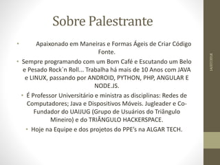 Sobre Palestrante
• Apaixonado em Maneiras e Formas Ágeis de Criar Código
Fonte.
• Sempre programando com um Bom Café e Escutando um Belo
e Pesado Rock`n Roll... Trabalha há mais de 10 Anos com JAVA
e LINUX, passando por ANDROID, PYTHON, PHP, ANGULAR E
NODE.JS.
• É Professor Universitário e ministra as disciplinas: Redes de
Computadores; Java e Dispositivos Móveis. Jugleader e Co-
Fundador do UAIJUG (Grupo de Usuários do Triângulo
Mineiro) e do TRIÂNGULO HACKERSPACE.
• Hoje na Equipe e dos projetos do PPE’s na ALGAR TECH.
14/07/2018
 