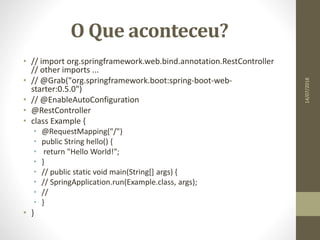 O Que aconteceu?
• // import org.springframework.web.bind.annotation.RestController
// other imports ...
• // @Grab("org.springframework.boot:spring-boot-web-
starter:0.5.0")
• // @EnableAutoConfiguration
• @RestController
• class Example {
• @RequestMapping("/")
• public String hello() {
• return "Hello World!";
• }
• // public static void main(String[] args) {
• // SpringApplication.run(Example.class, args);
• //
• }
• }
14/07/2018
 